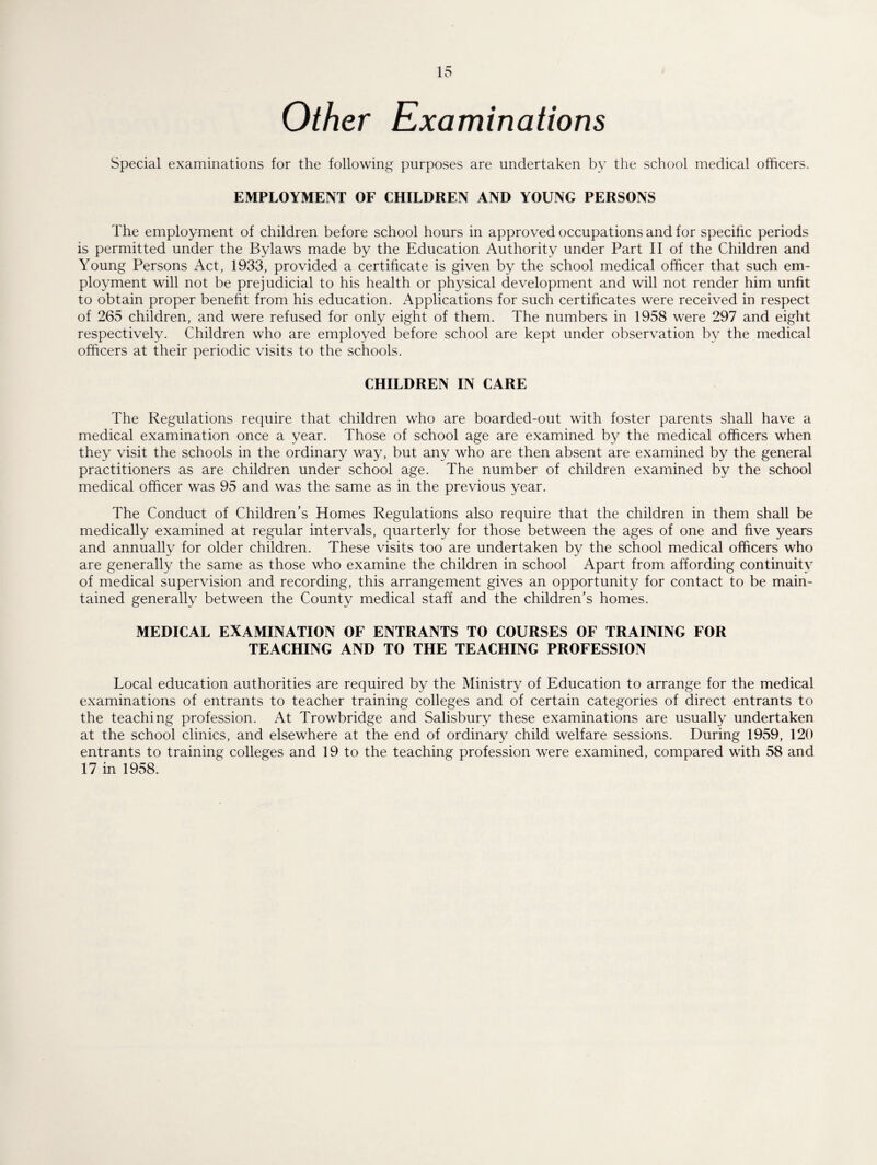 Other Examinations Special examinations for the following purposes are undertaken by the school medical officers. EMPLOYMENT OF CHILDREN AND YOUNG PERSONS The employment of children before school hours in approved occupations and for specific periods is permitted under the Bylaws made by the Education Authority under Part II of the Children and Young Persons Act, 1933, provided a certificate is given by the school medical officer that such em¬ ployment will not be prejudicial to his health or physical development and will not render him unfit to obtain proper benefit from his education. Applications for such certificates were received in respect of 265 children, and were refused for only eight of them. The numbers in 1958 were 297 and eight respectively. Children who are employed before school are kept under observation by the medical officers at their periodic visits to the schools. CHILDREN IN CARE The Regulations require that children who are boarded-out with foster parents shall have a medical examination once a year. Those of school age are examined by the medical officers when they visit the schools in the ordinary way, but any who are then absent are examined by the general practitioners as are children under school age. The number of children examined by the school medical officer was 95 and was the same as in the previous year. The Conduct of Children’s Homes Regulations also require that the children in them shall be medically examined at regular intervals, quarterly for those between the ages of one and five years and annually for older children. These visits too are undertaken by the school medical officers who are generally the same as those who examine the children in school Apart from affording continuity of medical supervision and recording, this arrangement gives an opportunity for contact to be main¬ tained generally between the County medical staff and the children’s homes. MEDICAL EXAMINATION OF ENTRANTS TO COURSES OF TRAINING FOR TEACHING AND TO THE TEACHING PROFESSION Local education authorities are required by the Ministry of Education to arrange for the medical examinations of entrants to teacher training colleges and of certain categories of direct entrants to the teaching profession. At Trowbridge and Salisbury these examinations are usually undertaken at the school clinics, and elsewhere at the end of ordinary child welfare sessions. During 1959, 120 entrants to training colleges and 19 to the teaching profession were examined, compared with 58 and 17 in 1958.