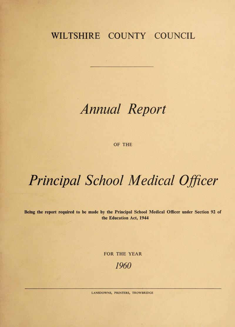 Annual Report OF THE Principal School Medical Officer Being the report required to be made by the Principal School Medical Officer under Section 92 of the Education Act, 1944 FOR THE YEAR 1960 LANSDOWNS, PRINTERS, TROWBRIDGE