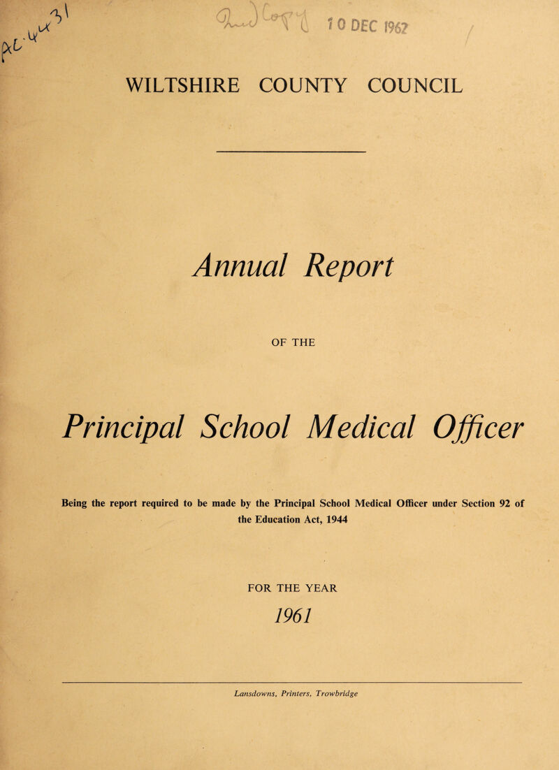 * o DEC 196? WILTSHIRE COUNTY COUNCIL Annual Report OF THE Principal School Medical Officer Being the report required to be made by the Principal School Medical Officer under Section 92 of the Education Act, 1944 FOR THE YEAR 1961 Lansdowns, Printers, Trowbridge