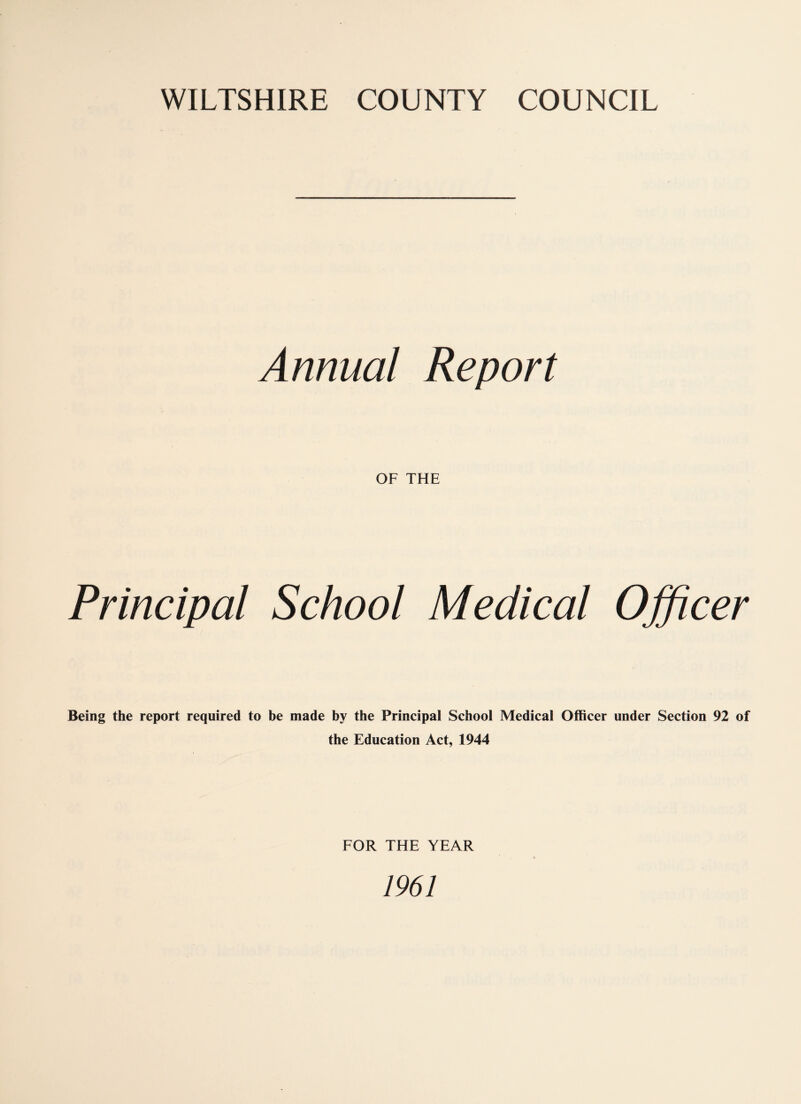 WILTSHIRE COUNTY COUNCIL Annual Report OF THE Principal School Medical Officer Being the report required to be made by the Principal School Medical Officer under Section 92 of the Education Act, 1944 FOR THE YEAR 1961