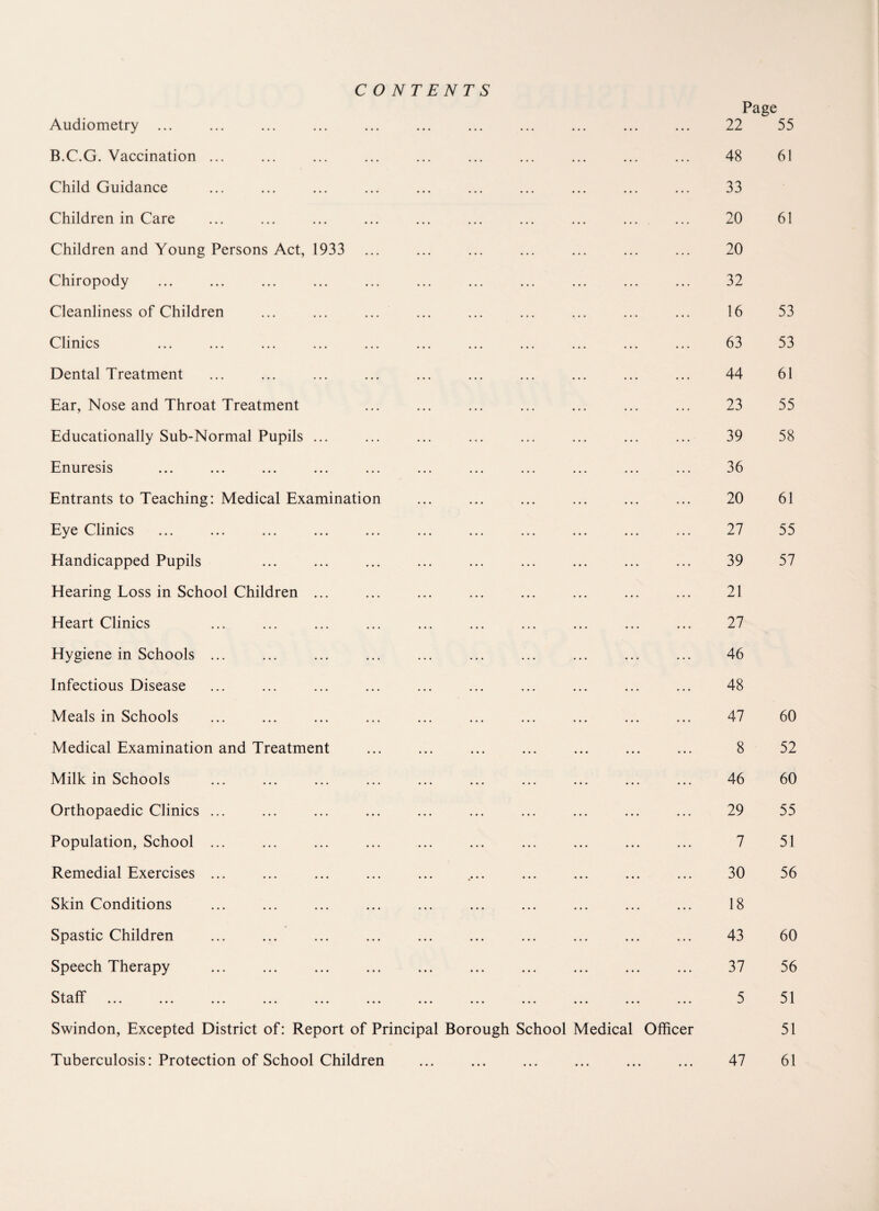 CONTENTS Page Audiometry ... ... ... ... 22 55 B.C.G. Vaccination ... ... ... ... 48 61 Child Guidance ... ... ... ... 33 Children in Care ... ... ... 20 61 Children and Young Persons Act, 1933 ... ... ... 20 Chiropody ... ... ... ... 32 Cleanliness of Children ... ... ... 16 53 Clinics ... ... ... 63 53 Dental Treatment ... ... 44 61 Ear, Nose and Throat Treatment ... ... ... ... 23 55 Educationally Sub-Normal Pupils ... ... ... ... 39 58 Enuresis ... ... ... ... 36 Entrants to Teaching: Medical Examination ... ... ... • • • • • • 20 61 Eye Clinics ... ... 27 55 Handicapped Pupils ... ... ... ... 39 57 Hearing Loss in School Children ... ... ... ... ... 21 Heart Clinics ... ... ... 27 Hygiene in Schools ... ... ... ... 46 Infectious Disease ... ... ... 48 Meals in Schools ... ... ... ... 47 60 Medical Examination and Treatment ... ... ... ... 8 52 Milk in Schools ... ... ... ... 46 60 Orthopaedic Clinics ... ... ... ... ... 29 55 Population, School ... ... ... ... 7 51 Remedial Exercises ... ... ... ... 30 56 Skin Conditions ... ... ... ... 18 Spastic Children ... ... ... ... ... 43 60 Speech Therapy ... ... ... 37 56 Staff . ... ... ... ... 5 51 Swindon, Excepted District of: Report of Principal Borough School Medical Officer 51 • • •