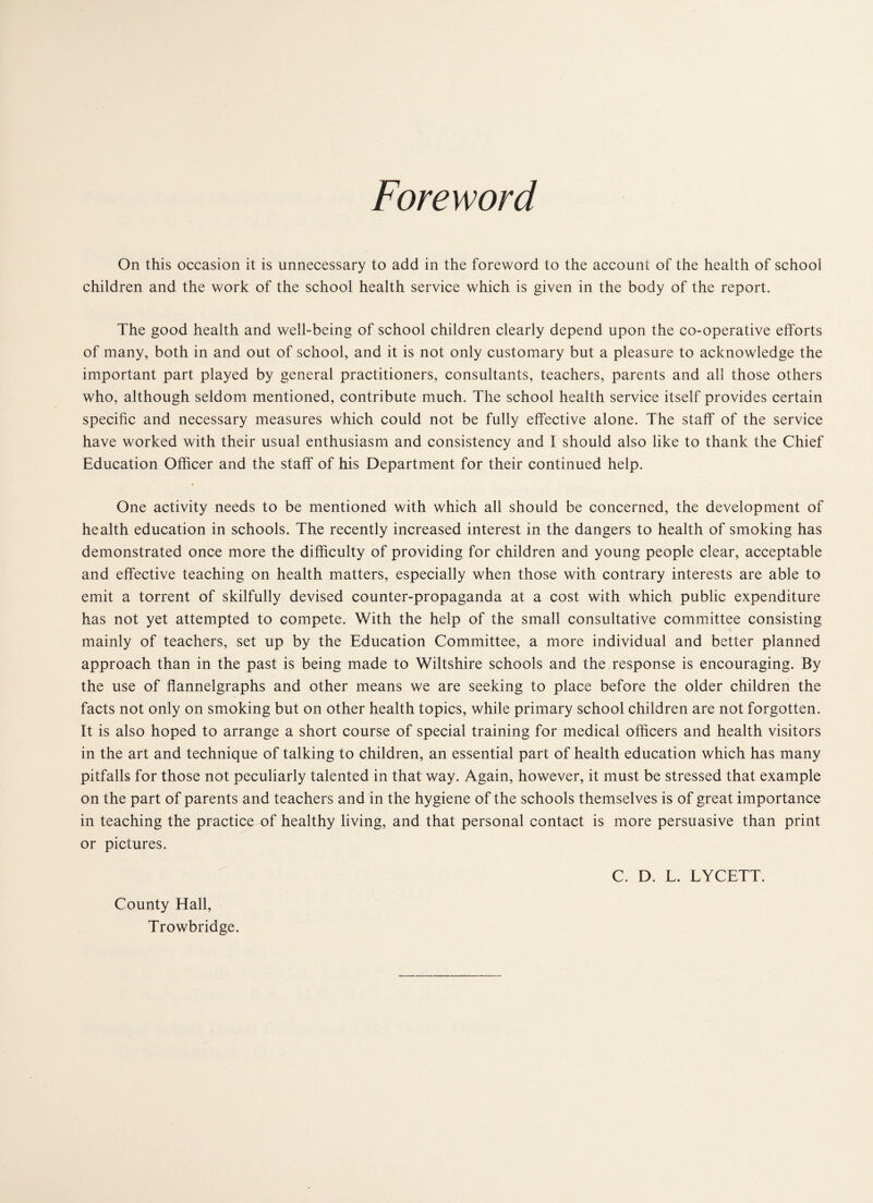 Foreword On this occasion it is unnecessary to add in the foreword to the account of the health of school children and the work of the school health service which is given in the body of the report. The good health and well-being of school children clearly depend upon the co-operative efforts of many, both in and out of school, and it is not only customary but a pleasure to acknowledge the important part played by general practitioners, consultants, teachers, parents and all those others who, although seldom mentioned, contribute much. The school health service itself provides certain specific and necessary measures which could not be fully effective alone. The staff of the service have worked with their usual enthusiasm and consistency and I should also like to thank the Chief Education Officer and the staff of his Department for their continued help. One activity needs to be mentioned with which all should be concerned, the development of health education in schools. The recently increased interest in the dangers to health of smoking has demonstrated once more the difficulty of providing for children and young people clear, acceptable and effective teaching on health matters, especially when those with contrary interests are able to emit a torrent of skilfully devised counter-propaganda at a cost with which public expenditure has not yet attempted to compete. With the help of the small consultative committee consisting mainly of teachers, set up by the Education Committee, a more individual and better planned approach than in the past is being made to Wiltshire schools and the response is encouraging. By the use of flannelgraphs and other means we are seeking to place before the older children the facts not only on smoking but on other health topics, while primary school children are not forgotten. It is also hoped to arrange a short course of special training for medical officers and health visitors in the art and technique of talking to children, an essential part of health education which has many pitfalls for those not peculiarly talented in that way. Again, however, it must be stressed that example on the part of parents and teachers and in the hygiene of the schools themselves is of great importance in teaching the practice of healthy living, and that personal contact is more persuasive than print or pictures. C. D. L. LYCETT. County Hall, Trowbridge.