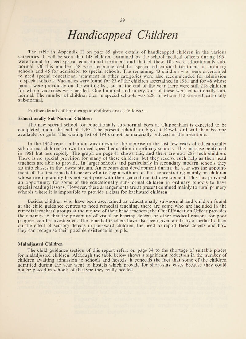 Handicapped Children The table in Appendix II on page 65 gives details of handicapped children in the various categories. It will be seen that 148 children examined by the school medical officers during 1961 were found to need special educational treatment and that of these 105 were educationally sub¬ normal. Of this number, 58 were recommended for special educational treatment in ordinary schools and 45 for admission to special schools. The remaining 43 children who were ascertained to need special educational treatment in other categories were also recommended for admission to special schools. Vacancies were found for 23 of the children ascertained in 1961 and for 48 whose names were previously on the waiting list, but at the end of the year there were still 218 children for whom vacancies were needed. One hundred and ninety-four of these were educationally sub¬ normal. The number of children then in special schools was 228, of whom 112 were educationally sub-normal. Further details of handicapped children are as follows:— Educationally Sub-Normal Children The new special school for educationally sub-normal boys at Chippenham is expected to be completed about the end of 1963. The present school for boys at Rowdeford will then become available for girls. The waiting list of 194 cannot be materially reduced in the meantime. In the 1960 report attention was drawn to the increase in the last few years of educationally sub-normal children known to need special education in ordinary schools. This increase continued in 1961 but less rapidly. The graph on page 41 shows this, and there are now 283 such children. There is no special provision for many of these children, but they receive such help as their head teachers are able to provide. In larger schools and particularly in secondary modern schools they go into classes in the lowest stream. An encouraging development during the year was the appoint¬ ment of the first remedial teachers who to begin with are at first concentrating mainly on children whose reading ability has not kept pace with their general mental development. This has provided an opportunity for some of the educationally sub-normal children in ordinary schools to have special reading lessons. However, these arrangements are at present confined mainly to rural primary schools where it is impossible to provide a class for backward children. Besides children who have been ascertained as educationally sub-normal and children found at the child guidance centres to need remedial teaching, there are some who are included in the remedial teachers’ groups at the request of their head teachers; the Chief Education Officer provides their names so that the possibility of visual or hearing defects or other medical reasons for poor progress can be investigated. The remedial teachers have also been given a talk by a medical officer on the effect of sensory defects in backward children, the need to report these defects and how they can recognise their possible existence in pupils. Maladjusted Children The child guidance section of this report refers on page 34 to the shortage of suitable places for maladjusted children. Although the table below shows a significant reduction in the number of children awaiting admission to schools and hostels, it conceals the fact that some of the children admitted during the year went to hostels which provide for short-stay cases because they could not be placed in schools of the type they really needed.