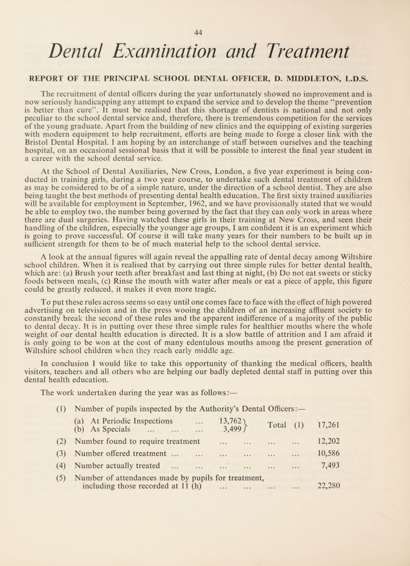 Dental Examination and Treatment REPORT OF THE PRINCIPAL SCHOOL DENTAL OFFICER, D. MIDDLETON, L.D.S. The recruitment of dental officers during the year unfortunately showed no improvement and is now seriously handicapping any attempt to expand the service and to develop the theme “prevention is better than cure”. It must be realised that this shortage of dentists is national and not only peculiar to the school dental service and, therefore, there is tremendous competition for the services of the young graduate. Apart from the building of new clinics and the equipping of existing surgeries with modern equipment to help recruitment, efforts are being made to forge a closer link with the Bristol Dental Hospital. 1 am hoping by an interchange of staff between ourselves and the teaching hospital, on an occasional sessional basis that it will be possible to interest the final year student in a career with the school dental service. At the School of Dental Auxiliaries, New Cross, London, a five year experiment is being con¬ ducted in training girls, during a two year course, to undertake such dental treatment of children as may be considered to be of a simple nature, under the direction of a school dentist. They are also being taught the best methods of presenting dental health education. The first sixty trained auxiliaries will be available for employment in September, 1962, and we have provisionally stated that we would be able to employ two, the number being governed by the fact that they can only work in areas where there are dual surgeries. Having watched these girls in their training at New Cross, and seen their handling of the children, especially the younger age groups, I am confident it is an experiment which is going to prove successful. Of course it will take many years for their numbers to be built up in sufficient strength for them to be of much material help to the school dental service. A look at the annual figures will again reveal the appalling rate of dental decay among Wiltshire school children. When it is realised that by carrying out three simple rules for better dental health, which are: (a) Brush your teeth after breakfast and last thing at night, (b) Do not eat sweets or sticky foods between meals, (c) Rinse the mouth with water after meals or eat a piece of apple, this figure could be greatly reduced, it makes it even more tragic. To put these rules across seems so easy until one comes face to face with the effect of high powered advertising on television and in the press wooing the children of an increasing affluent society to constantly break the second of these rules and the apparent indifference of a majority of the public to dental decay. It is in putting over these three simple rules for healthier mouths where the whole weight of our dental health education is directed. It is a slow battle of attrition and 1 am afraid it is only going to be won at the cost of many edentulous mouths among the present generation of Wiltshire school children when they reach early middle age. In conclusion I would like to take this opportunity of thanking the medical officers, health visitors, teachers and all others who are helping our badly depleted dental staff in putting over this dental health education. The work undertaken during the year was as follows:— (1) Number of pupils inspected by the Authority’s Dental Officers:— (a) At Periodic Inspections 13,762 \ Total (1) 17,261 (b) As Specials 3,499 / (2) Number found to require treatment • • • • • • . 12,202 (3) Number offered treatment ... • • • • • • 10,586 (4) Number actually treated • • • • • • . 7,493 (5) Number of attendances made by pupils for treatment, including those recorded at 11 (h) ... ... ... ... 22,280