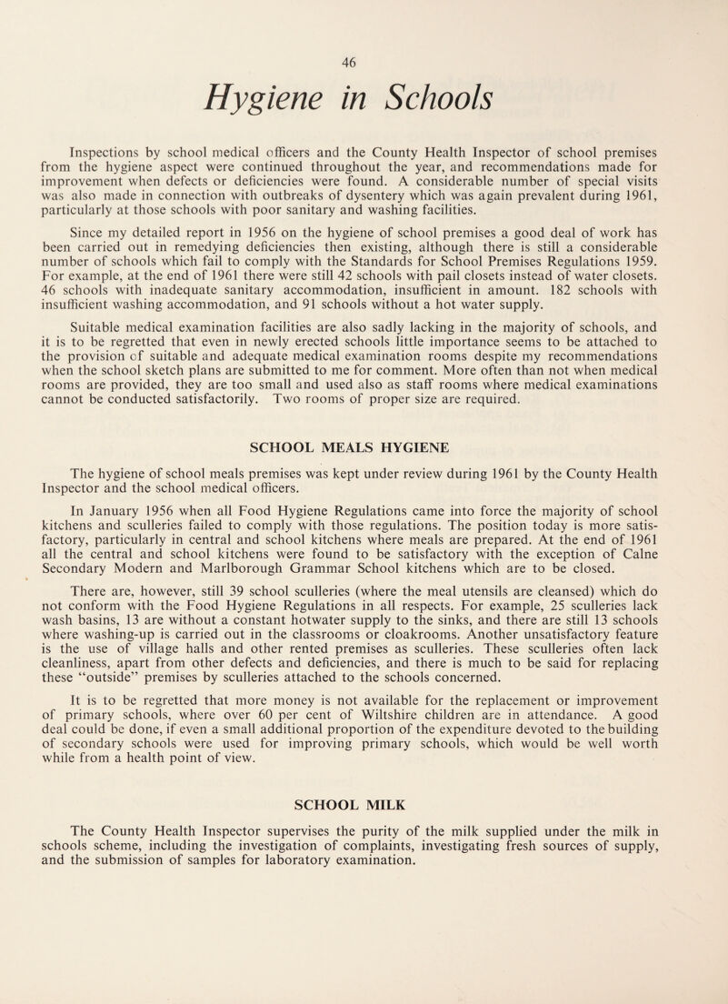 Hygiene in Schools Inspections by school medical officers and the County Health Inspector of school premises from the hygiene aspect were continued throughout the year, and recommendations made for improvement when defects or deficiencies were found. A considerable number of special visits was also made in connection with outbreaks of dysentery which was again prevalent during 1961, particularly at those schools with poor sanitary and washing facilities. Since my detailed report in 1956 on the hygiene of school premises a good deal of work has been carried out in remedying deficiencies then existing, although there is still a considerable number of schools which fail to comply with the Standards for School Premises Regulations 1959. For example, at the end of 1961 there were still 42 schools with pail closets instead of water closets. 46 schools with inadequate sanitary accommodation, insufficient in amount. 182 schools with insufficient washing accommodation, and 91 schools without a hot water supply. Suitable medical examination facilities are also sadly lacking in the majority of schools, and it is to be regretted that even in newly erected schools little importance seems to be attached to the provision of suitable and adequate medical examination rooms despite my recommendations when the school sketch plans are submitted to me for comment. More often than not when medical rooms are provided, they are too small and used also as staff rooms where medical examinations cannot be conducted satisfactorily. Two rooms of proper size are required. SCHOOL MEALS HYGIENE The hygiene of school meals premises was kept under review during 1961 by the County Health Inspector and the school medical officers. In January 1956 when all Food Hygiene Regulations came into force the majority of school kitchens and sculleries failed to comply with those regulations. The position today is more satis¬ factory, particularly in central and school kitchens where meals are prepared. At the end of 1961 all the central and school kitchens were found to be satisfactory with the exception of Caine Secondary Modern and Marlborough Grammar School kitchens which are to be closed. There are, however, still 39 school sculleries (where the meal utensils are cleansed) which do not conform with the Food Hygiene Regulations in all respects. For example, 25 sculleries lack wash basins, 13 are without a constant hotwater supply to the sinks, and there are still 13 schools where washing-up is carried out in the classrooms or cloakrooms. Another unsatisfactory feature is the use of village halls and other rented premises as sculleries. These sculleries often lack cleanliness, apart from other defects and deficiencies, and there is much to be said for replacing these “outside” premises by sculleries attached to the schools concerned. It is to be regretted that more money is not available for the replacement or improvement of primary schools, where over 60 per cent of Wiltshire children are in attendance. A good deal could be done, if even a small additional proportion of the expenditure devoted to the building of secondary schools were used for improving primary schools, which would be well worth while from a health point of view. SCHOOL MILK The County Health Inspector supervises the purity of the milk supplied under the milk in schools scheme, including the investigation of complaints, investigating fresh sources of supply, and the submission of samples for laboratory examination.