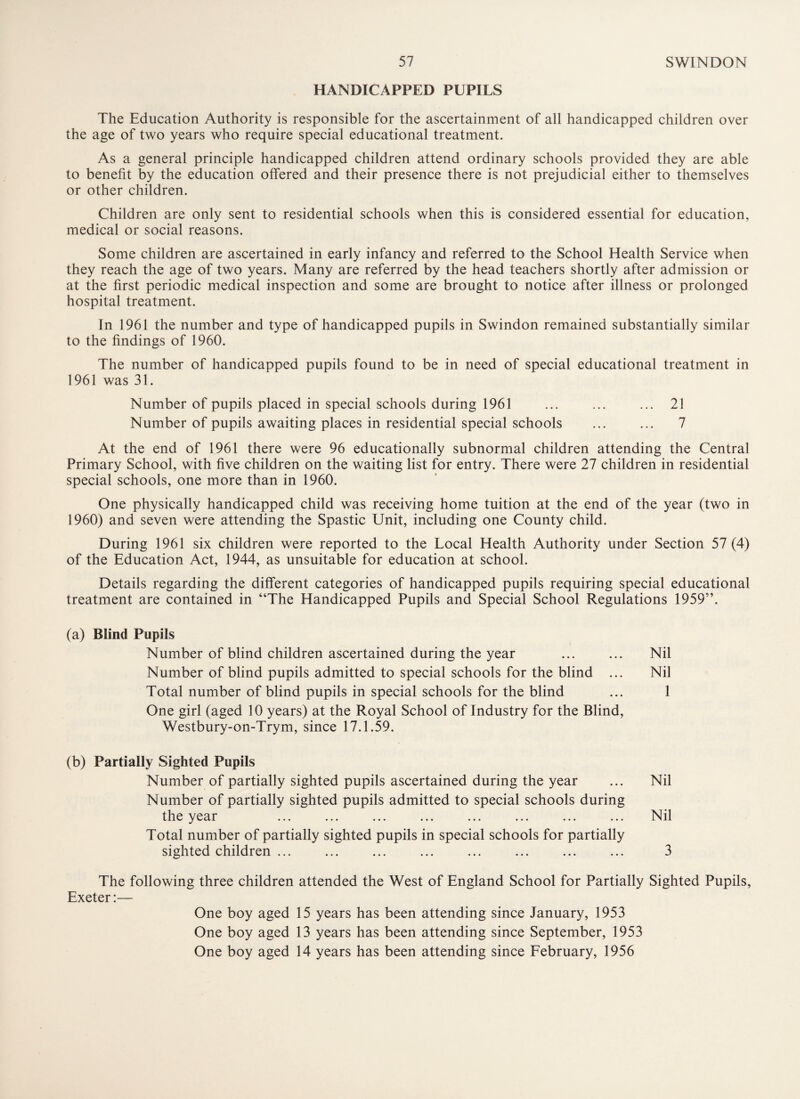HANDICAPPED PUPILS The Education Authority is responsible for the ascertainment of all handicapped children over the age of two years who require special educational treatment. As a general principle handicapped children attend ordinary schools provided they are able to benefit by the education offered and their presence there is not prejudicial either to themselves or other children. Children are only sent to residential schools when this is considered essential for education, medical or social reasons. Some children are ascertained in early infancy and referred to the School Health Service when they reach the age of two years. Many are referred by the head teachers shortly after admission or at the first periodic medical inspection and some are brought to notice after illness or prolonged hospital treatment. In 1961 the number and type of handicapped pupils in Swindon remained substantially similar to the findings of 1960. The number of handicapped pupils found to be in need of special educational treatment in 1961 was 31. Number of pupils placed in special schools during 1961 ... ... ... 21 Number of pupils awaiting places in residential special schools ... ... 7 At the end of 1961 there were 96 educationally subnormal children attending the Central Primary School, with five children on the waiting list for entry. There were 27 children in residential special schools, one more than in 1960. One physically handicapped child was receiving home tuition at the end of the year (two in 1960) and seven were attending the Spastic Unit, including one County child. During 1961 six children were reported to the Local Health Authority under Section 57 (4) of the Education Act, 1944, as unsuitable for education at school. Details regarding the different categories of handicapped pupils requiring special educational treatment are contained in “The Handicapped Pupils and Special School Regulations 1959”. (a) Blind Pupils Number of blind children ascertained during the year ... ... Nil Number of blind pupils admitted to special schools for the blind ... Nil Total number of blind pupils in special schools for the blind ... 1 One girl (aged 10 years) at the Royal School of Industry for the Blind, Westbury-on-Trym, since 17.1.59. (b) Partially Sighted Pupils Number of partially sighted pupils ascertained during the year ... Nil Number of partially sighted pupils admitted to special schools during the year ... ... ... ... ... ... ... ... Nil Total number of partially sighted pupils in special schools for partially sighted children ... ... ... ... ... ... ... ... 3 The following three children attended the West of England School for Partially Sighted Pupils, Exeter:— One boy aged 15 years has been attending since January, 1953 One boy aged 13 years has been attending since September, 1953 One boy aged 14 years has been attending since February, 1956