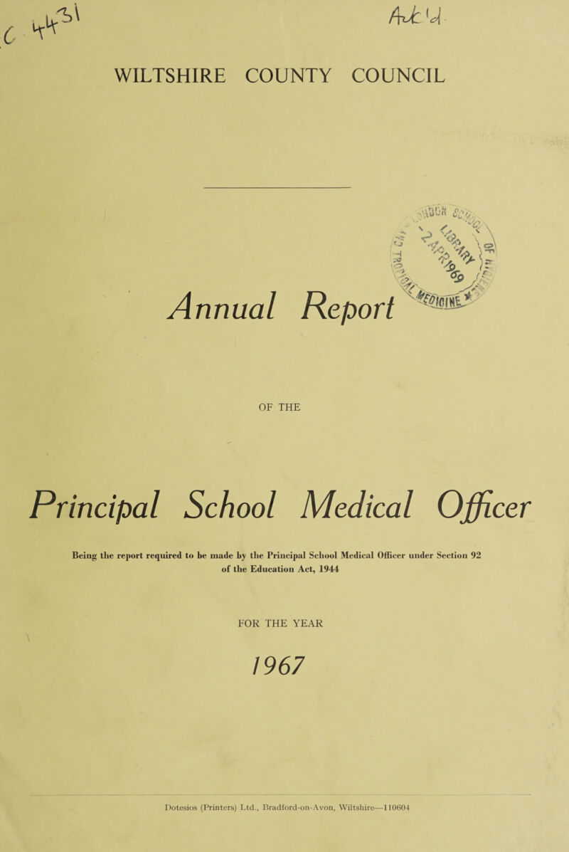 f\JC [c\ WILTSHIRE COUNTY COUNCIL Annual OF THE Principal School Medical Officer Being the report required to be made by the Principal School Medical Officer under Section 92 of the Education Act, 1944 A FOR THE YEAR 1967