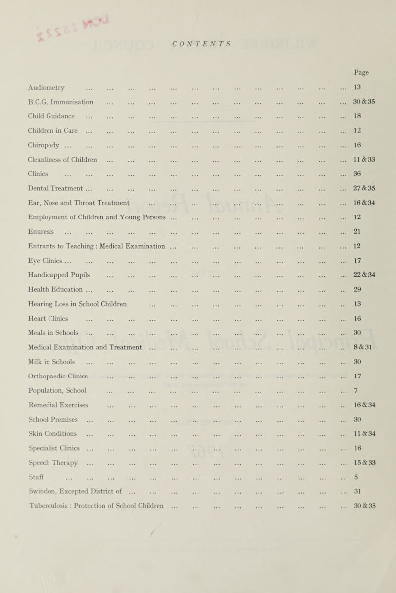 CONTENTS Audiometry B.C.G. Immunisation . Child Guidance Children in Care Chiropody. Cleanliness of Children Clinics . Dental Treatment ... Ear, Nose and Throat Treatment Employment of Children and Young Persons Enuresis . Entrants to Teaching : Medical Examination Eye Clinics. Handicapped Pupils Health Education ... Hearing Loss in School Children Heart Clinics . Meals in Schools . Medical Examination and Treatment Milk in Schools Orthopaedic Clinics Population, School Remedial Exercises School Premises Skin Conditions Specialist Clinics ... Speech Therapy Staff . Swindon, Excepted District of ... Tuberculosis : Protection of School Children Page 13 30&35 18 12 16 11 &33 36 27&35 16&34 12 21 12 17 22&34 29 13 16 30 8&31 30 17 7 16&34 30 11 &34 16 15&33 5 31 30&35