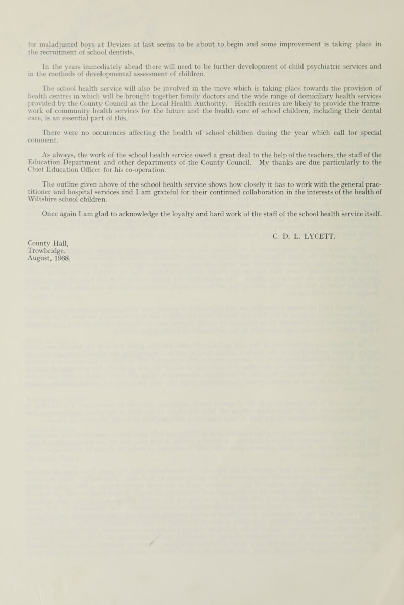 for maladjusted boys at Devizes at last seems to be about to begin and some improvement is taking place in the recruitment of school dentists. In the years immediately ahead there will need to be further development of child psychiatric services and in the methods of developmental assessment of children. The school health service will also be involved in the move which is taking place towards the provision of health centres in which will be brought together family doctors and the wide range of domiciliary health services provided by the County Council as the Local Health Authority. Health centres are likely to provide the frame¬ work of community health services for the future and the health care of school children, including their dental care, is an essential part of this. There were no occurences affecting the health of school children during the year which call for special comment. As always, the work of the school health service owed a great deal to the help of the teachers, the staff of the Education Department and other departments of the County Council. My thanks are due particularly to the Chief Education Officer for his co-operation. The outline given above of the school health service shows how closely it has to work with the general prac¬ titioner and hospital services and I am grateful for their continued collaboration in the interests of the health of Wiltshire school children. Once again I am glad to acknowledge the loyalty and hard work of the staff of the school health service itself. C. D. L. LYCETT. County Hall, Trowbridge. August, 1968.