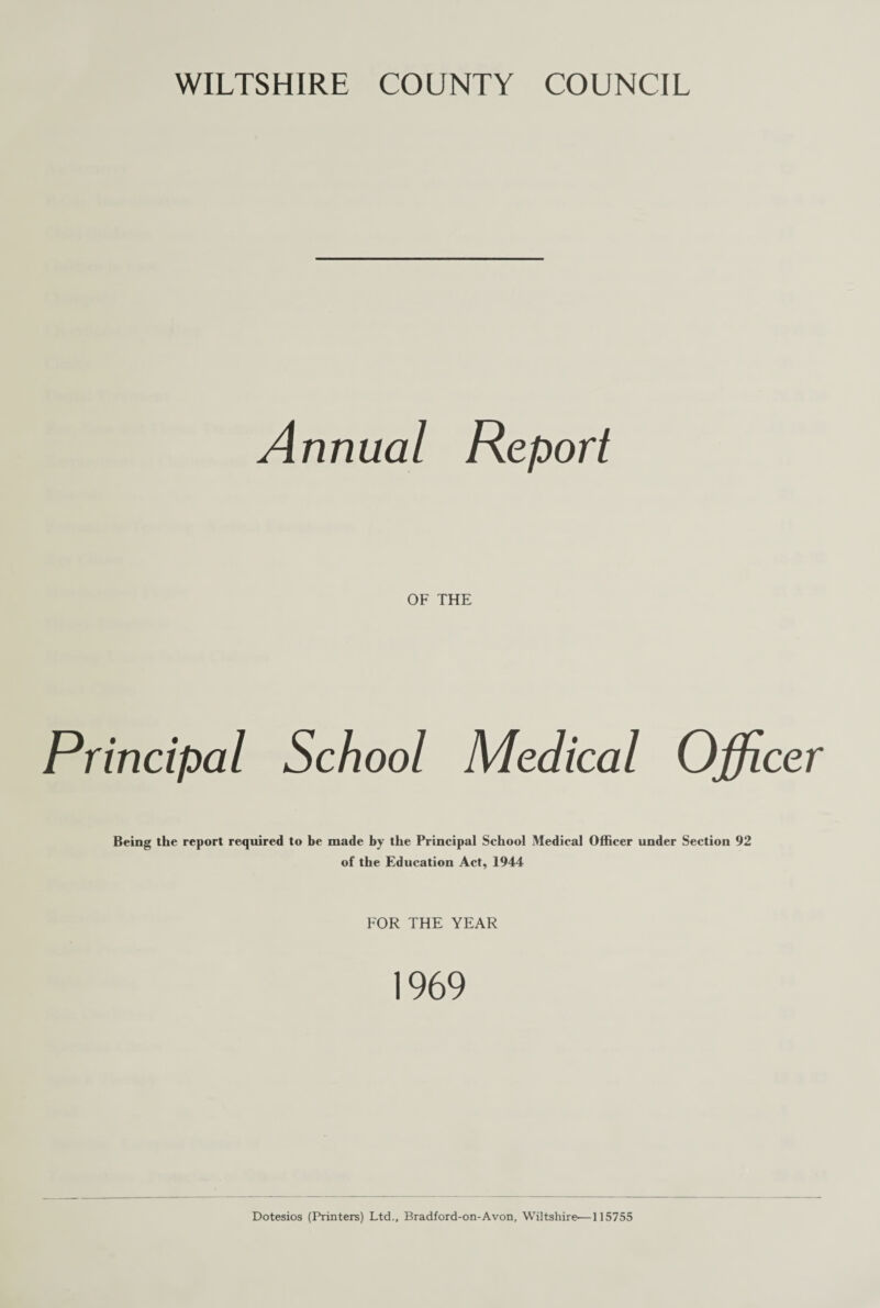 WILTSHIRE COUNTY COUNCIL Annual Report OF THE Principal School Medical Officer Being the report required to be made by the Principal School Medical Officer under Section 92 of the Education Act, 1944 FOR THE YEAR 1969 Dotesios (Printers) Ltd., Bradford-on-Avon, Wiltshire—115755