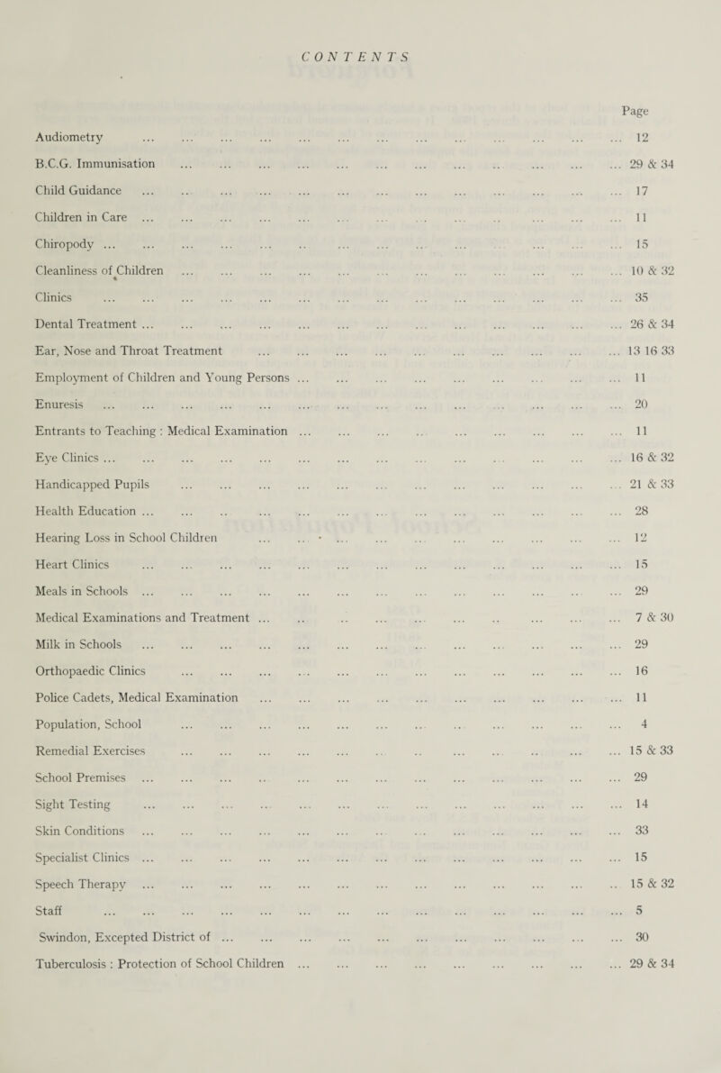 CONTENTS Audiometry B.C.G. Immunisation Child Guidance Children in Care Chiropody ... Cleanliness of Children Clinics Dental Treatment ... Ear, Nose and Throat Treatment Employment of Children and Young Persons ... Enuresis Entrants to Teaching : Medical Examination ... Eye Clinics ... Handicapped Pupils Health Education ... Hearing Loss in School Children Heart Clinics Meals in Schools Medical Examinations and Treatment ... Milk in Schools ... ... . Orthopaedic Clinics Police Cadets, Medical Examination Population, School Remedial Exercises . School Premises ... . Sight Testing . Skin Conditions Specialist Clinics ... Speech Therapy Staff . Swindon, Excepted District of ... Tuberculosis : Protection of School Children ... Page ... 12 ... 29 & 34 ... 17 ... 11 ... 15 ... 10 & 32 ... 35 ... 26 & 34 ... 13 16 33 ... 11 ... 20 ... 11 ... 16 & 32 ... 21 & 33 ... 28 ... 12 ... 15 ... 29 ... 7 & 30 ... 29 ... 16 ... 11 4 ... 15 & 33 ... 29 ... 14 ... 33 ... 15 .. 15 & 32 ... 5 ... 30 ... 29 & 34