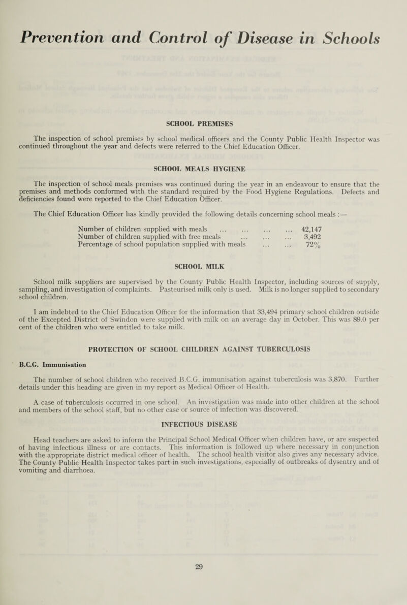 Prevention and Control of Disease in Schools SCHOOL PREMISES The inspection of school premises by school medical officers and the County Public Health Inspector was continued throughout the year and defects were referred to the Chief Education Officer. SCHOOL MEALS HYGIENE The inspection of school meals premises was continued during the year in an endeavour to ensure that the premises and methods conformed with the standard required by the Food Hygiene Regulations. Defects and deficiencies found were reported to the Chief Education Officer. The Chief Education Officer has kindly provided the following details concerning school meals :— Number of children supplied with meals ... ... ... ... 42,147 Number of children supplied with free meals ... ... ... 3,492 Percentage of school population supplied with meals ... ... 72% SCHOOL MILK School milk suppliers are supervised by the County Public Health Inspector, including sources of supply, sampling, and investigation of complaints. Pasteurised milk only is used. Milk is no longer supplied to secondary school children. I am indebted to the Chief Education Officer for the information that 33,494 primary school children outside of the Excepted District of Swindon were supplied with milk on an average day in October. This was 89.0 per cent of the children who were entitled to take milk. PROTECTION OF SCHOOL CHILDREN AGAINST TUBERCULOSIS B.C.G. Immunisation The number of school children who received B.C.G. immunisation against tuberculosis was 3,870. Further details under this heading are given in my report as Medical Officer of Health. A case of tuberculosis occurred in one school. An investigation was made into other children at the school and members of the school staff, but no other case or source of infection was discovered. INFECTIOUS DISEASE Head teachers are asked to inform the Principal School Medical Officer when children have, or are suspected of having infectious illness or are contacts. This information is followed up where necessary in conjunction with the appropriate district medical officer of health. The school health visitor also gives any necessary advice. The County Public Health Inspector takes part in such investigations, especially of outbreaks of dysentry and of vomiting and diarrhoea.