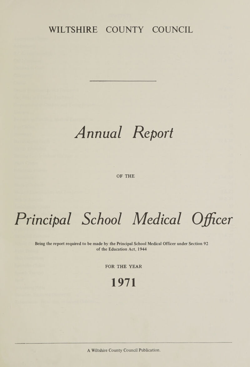 WILTSHIRE COUNTY COUNCIL Annual Report OF THE Principal School Medical Officer Being the report required to be made by the Principal School Medical Officer under Section 92 of the Education Act, 1944 FOR THE YEAR 1971 A Wiltshire County Council Publication.