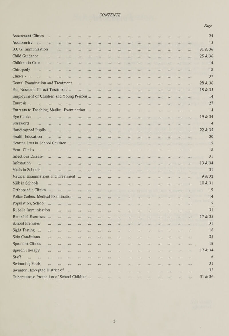 CONTENTS Assessment Clinics. Audiometry . B.C.G. Immunisation . Child Guidance . Children in Care . Chiropody . Clinics •. Dental Examination and Treatment Ear, Nose and Throat Treatment. Employment of Children and Young Persons. Enuresis. Entrants to Teaching, Medical Examination . Eye Clinics . Foreword . Handicapped Pupils. Health Education . Hearing Loss in School Children. Heart Clinics. Infectious Disease . Infestation . Meals in Schools . Medical Examinations and Treatment ... Milk in Schools . Orthopaedic Clinics. Police Cadets, Medical Examination Population, School. Rubella Immunisation . Remedial Exercises. School Premises . Sight Testing. Skin Conditions . Specialist Clinics . Speech Therapy . Staff ... ... ... ... ... ... . Swimming Pools . Swindon, Excepted District of. Tuberculosis: Protection of School Children . Page 24 15 31 & 36 25 & 36 14 18 37 28 & 36 18 & 35 14 27 14 19 & 34 4 22 & 35 30 15 18 31 13 & 34 31 9 & 32 10 & 31 19 14 5 31 17 & 35 31 16 35 18 17 & 34 6 31 32 31 & 36