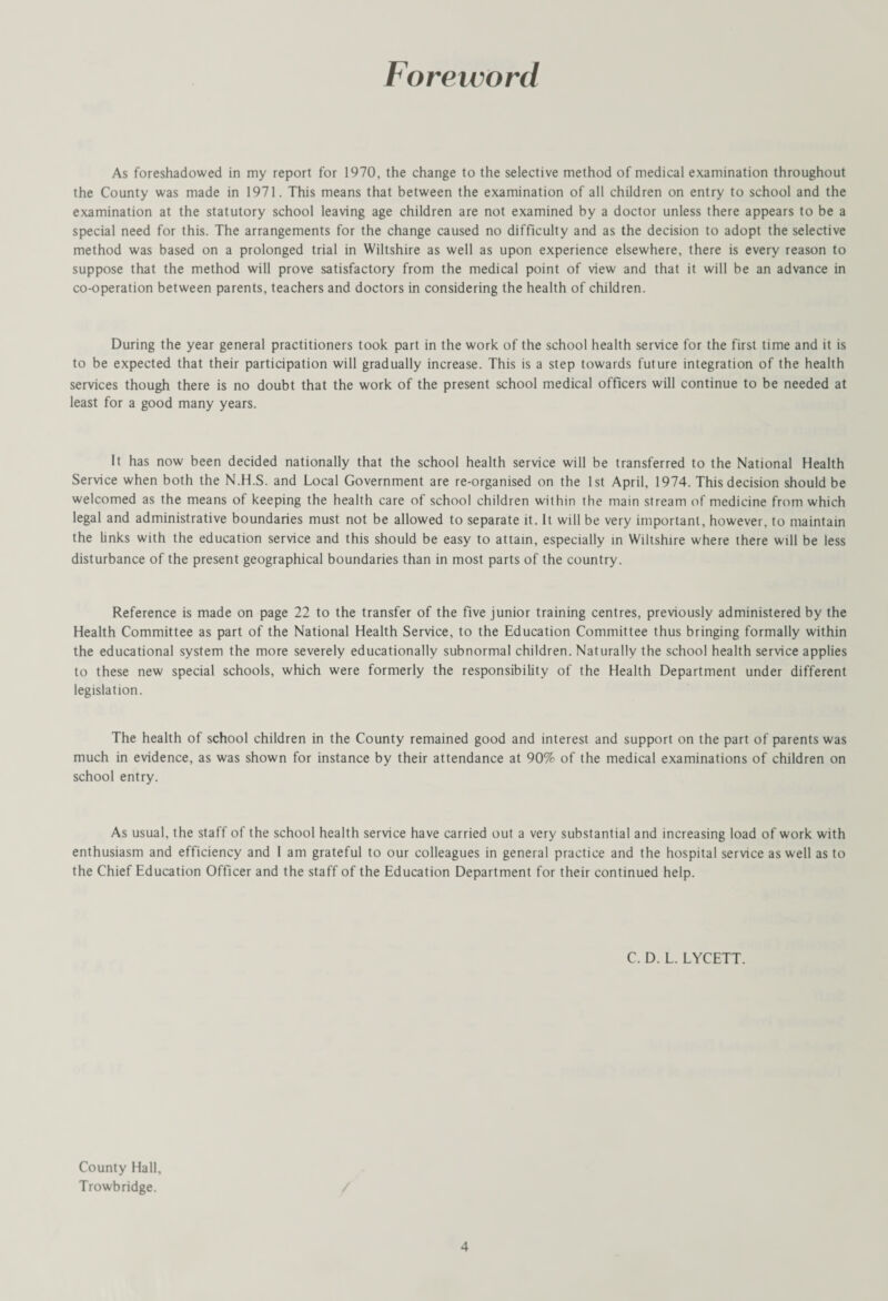 Foreword As foreshadowed in my report for 1970, the change to the selective method of medical examination throughout the County was made in 1971. This means that between the examination of all children on entry to school and the examination at the statutory school leaving age children are not examined by a doctor unless there appears to be a special need for this. The arrangements for the change caused no difficulty and as the decision to adopt the selective method was based on a prolonged trial in Wiltshire as well as upon experience elsewhere, there is every reason to suppose that the method will prove satisfactory from the medical point of view and that it will be an advance in co-operation between parents, teachers and doctors in considering the health of children. During the year general practitioners took part in the work of the school health service for the first time and it is to be expected that their participation will gradually increase. This is a step towards future integration of the health services though there is no doubt that the work of the present school medical officers will continue to be needed at least for a good many years. It has now been decided nationally that the school health service will be transferred to the National Health Service when both the N.H.S. and Local Government are re-organised on the 1st April, 1974. This decision should be welcomed as the means of keeping the health care of school children within the main stream of medicine from which legal and administrative boundaries must not be allowed to separate it. It will be very important, however, to maintain the links with the education service and this should be easy to attain, especially in Wiltshire where there will be less disturbance of the present geographical boundaries than in most parts of the country. Reference is made on page 22 to the transfer of the five junior training centres, previously administered by the Health Committee as part of the National Health Service, to the Education Committee thus bringing formally within the educational system the more severely educationally subnormal children. Naturally the school health service applies to these new special schools, which were formerly the responsibility of the Health Department under different legislation. The health of school children in the County remained good and interest and support on the part of parents was much in evidence, as was shown for instance by their attendance at 90% of the medical examinations of children on school entry. As usual, the staff of the school health service have carried out a very substantial and increasing load of work with enthusiasm and efficiency and I am grateful to our colleagues in general practice and the hospital service as well as to the Chief Education Officer and the staff of the Education Department for their continued help. C. D. L. LYCETT. County Hall, Trowbridge.