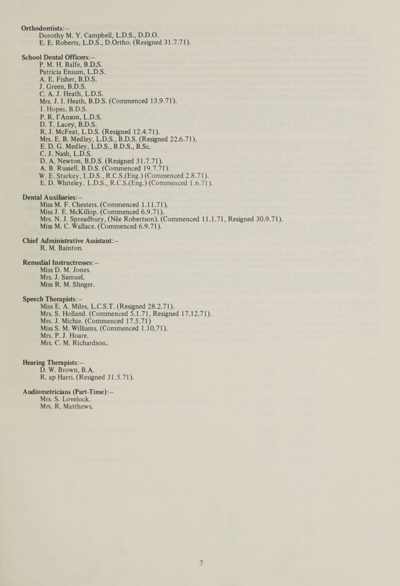 Orthodontists:— Dorothy M. Y. Campbell, L.D.S., D.D.O. E. E. Roberts, L.D.S., D.Ortho. (Resigned 31.7.71). School Dental Officers: - P. M. H. Balfe, B.D.S. Patricia Ensum, L.D.S. A. E. Fisher, B.D.S. J. Green, B.D.S. C. A. J. Heath, L.D.S. Mrs. J. I. Heath, B.D.S. (Commenced 13.9.71). I. Hopes. B.D.S. P. R. I’Anson, L.D.S. D. T. Lacey, B.D.S. R. J. McFeat, L.D.S. (Resigned 12.4.71). Mrs. E. B. Medley, L.D.S., B.D.S. (Resigned 22.6.71). E. D. G. Medley, L.D.S., B.D.S., B.Sc. C. J. Nash, L.D.S. D. A. Newton, B.D.S. (Resigned 31.7.71). A. B. Russell, B.D.S. (Commenced 19.7.71). W. E. Starkey, L.D.S., R.C.S.(Eng.) (Commenced 2.8.71). E. D. Whiteley, L.D.S., R.C.S.(Eng.) (Commenced 1.6.71). Dental Auxiliaries:— Miss M. F. Chesters. (Commenced 1.11.71). Miss J. E. McKillop. (Commenced 6.9.71). Mrs. N. J. Spreadbury, (Nee Robertson). (Commenced 11.1.71, Resigned 30.9.71). Miss M. C. Wallace. (Commenced 6.9.71). Chief Administrative Assistant:— R. M. Bainton. Remedial Instructresses:— Miss D. M. Jones. Mrs. J. Samuel. Miss R. M. Slinger. Speech Therapists: — Miss E. A. Miles, L.C.S.T. (Resigned 28.2.71). Mrs. S. Holland. (Commenced 5.1.71, Resigned 17.12.71). Mrs. J. Michie. (Commenced 17.5.71) MissS. M. Williams. (Commenced 1.10,71). Mrs. P. J. Hoare. Mrs. C. M. Richardson. Hearing Therapists:— D. W. Brown, B.A. R. ap Harri. (Resigned 31.5.71). Audiometricians (Part-Time):— Mrs. S. Lovelock. Mrs. R. Matthews.