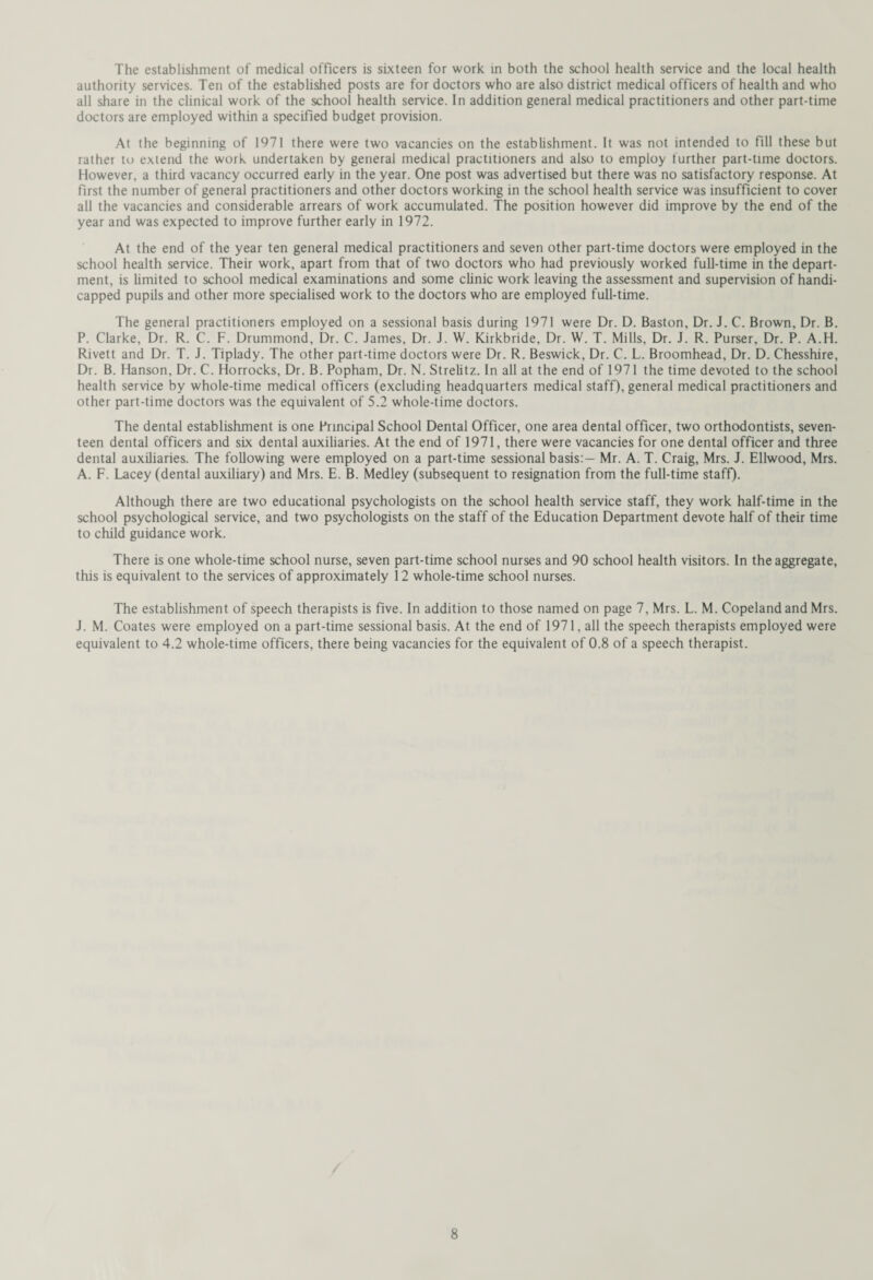 The establishment of medical officers is sixteen for work in both the school health service and the local health authority services. Ten of the established posts are for doctors who are also district medical officers of health and who all share in the clinical work of the school health service. In addition general medical practitioners and other part-time doctors are employed within a specified budget provision. At the beginning of 1971 there were two vacancies on the establishment. It was not intended to fill these but rather to extend the work undertaken by general medical practitioners and also to employ further part-time doctors. However, a third vacancy occurred early in the year. One post was advertised but there was no satisfactory response. At first the number of general practitioners and other doctors working in the school health service was insufficient to cover all the vacancies and considerable arrears of work accumulated. The position however did improve by the end of the year and was expected to improve further early in 1972. At the end of the year ten general medical practitioners and seven other part-time doctors were employed in the school health service. Their work, apart from that of two doctors who had previously worked full-time in the depart¬ ment, is limited to school medical examinations and some clinic work leaving the assessment and supervision of handi¬ capped pupils and other more specialised work to the doctors who are employed full-time. The general practitioners employed on a sessional basis during 1971 were Dr. D. Baston, Dr. J. C. Brown, Dr. B. P. Clarke, Dr. R. C. F. Drummond, Dr. C. James, Dr. J. W. Kirkbride, Dr. W. T. Mills, Dr. J. R. Purser, Dr. P. A.H. Rivett and Dr. T. J. Tiplady. The other part-time doctors were Dr. R. Beswick, Dr. C. L. Broomhead, Dr. D. Chesshire, Dr. B. Hanson, Dr. C. Horrocks, Dr. B. Popham, Dr. N. Strelitz. In all at the end of 1971 the time devoted to the school health service by whole-time medical officers (excluding headquarters medical staff), general medical practitioners and other part-time doctors was the equivalent of 5.2 whole-time doctors. The dental establishment is one Principal School Dental Officer, one area dental officer, two orthodontists, seven¬ teen dental officers and six dental auxiliaries. At the end of 1971, there were vacancies for one dental officer and three dental auxiliaries. The following were employed on a part-time sessional basis:— Mr. A. T. Craig, Mrs. J. Ellwood, Mrs. A. F. Lacey (dental auxiliary) and Mrs. E. B. Medley (subsequent to resignation from the full-time staff). Although there are two educational psychologists on the school health service staff, they work half-time in the school psychological service, and two psychologists on the staff of the Education Department devote half of their time to child guidance work. There is one whole-time school nurse, seven part-time school nurses and 90 school health visitors. In the aggregate, this is equivalent to the services of approximately 12 whole-time school nurses. The establishment of speech therapists is five. In addition to those named on page 7, Mrs. L. M. Copeland and Mrs. J. M. Coates were employed on a part-time sessional basis. At the end of 1971, all the speech therapists employed were equivalent to 4.2 whole-time officers, there being vacancies for the equivalent of 0.8 of a speech therapist.