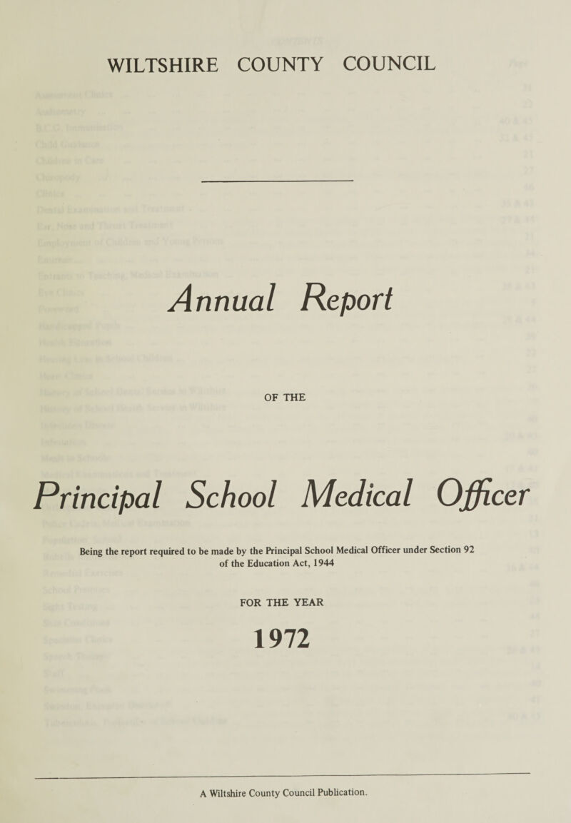 WILTSHIRE COUNTY COUNCIL Annual Report OF THE Principal School Medical Officer Being the report required to be made by the Principal School Medical Officer under Section 92 of the Education Act, 1944 FOR THE YEAR 1972 A Wiltshire County Council Publication.