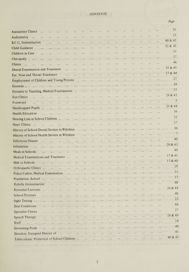 CONTENTS Assessment Clinics . Audiometry . B.C.G. Immunisation . Child Guidance . Children in Care . Chiropody . Clinics . Dental Examination and Treatment . Ear, Nose and Throat Treatment . Employment of Children and Young Persons Enuresis. Entrants to Teaching, Medical Examination ... Eye Clinics . Foreword . Handicapped Pupils. Health Education . Hearing Loss in School Children. Heart Clinics . History of School Dental Service in Wiltshire History of School Health Service in Wiltshire Infectious Disease . Infestation . Meals in Schools . Medical Examinations and Treatment. Milk in Schools . Orthopaedic Clinics. Police Cadets, Medical Examination . Population, School. Rubella Immunisation . Remedial Exercises. School Premises . Sight Testing. Skin Conditions . Specialist Clinics . Speech Therapy . Staff . Swimming Pools . Swindon, Excepted District of . Tuberculosis: Protection of School Children ... Page 31 22 40 & 45 32 & 45 21 27 46 35 &45 27 & 44 21 34 21 28 & 43 5 29 & 44 39 22 27 36 7 40 20 & 43 40 17 &41 17 &40 28 21 13 40 26 & 44 40 23 44 27 26 & 43 14 40 41 40 & 45