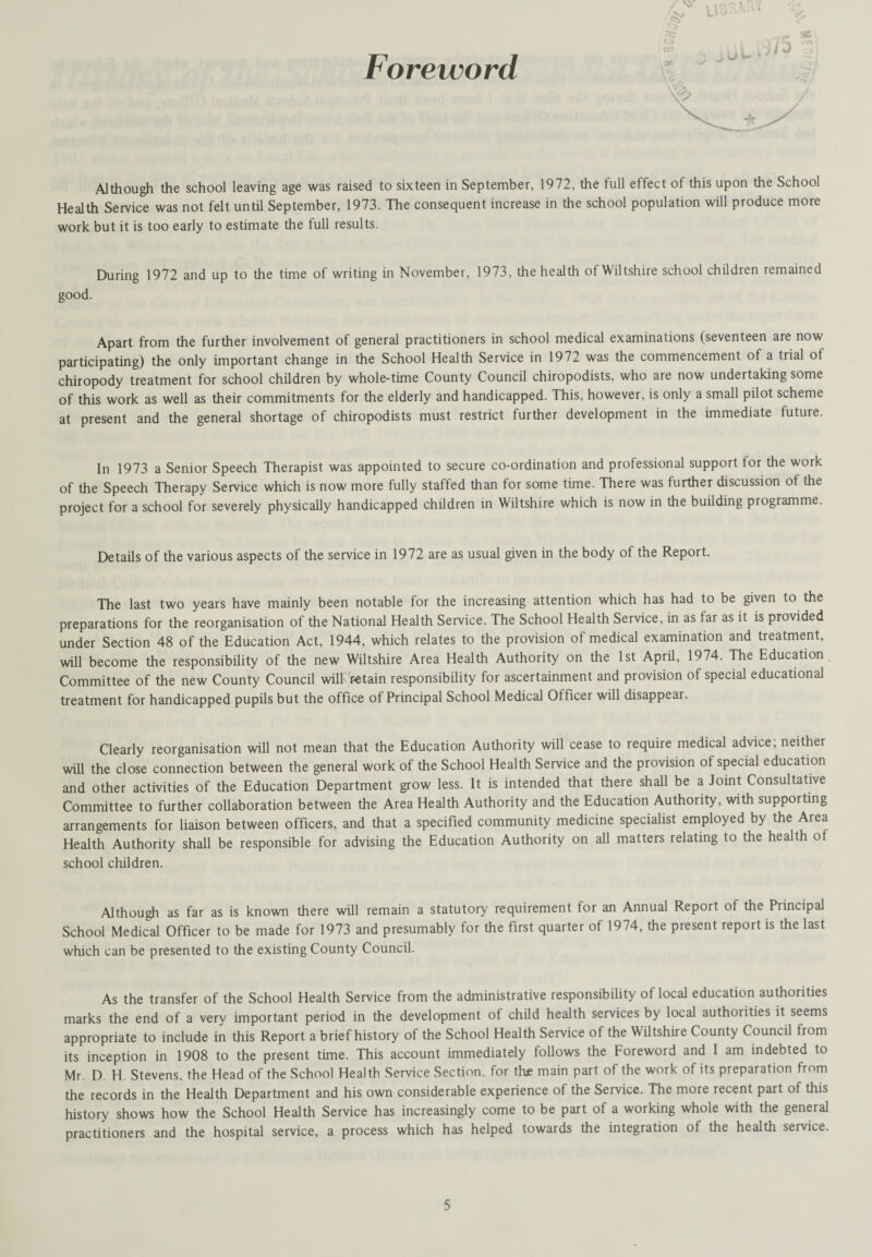 Foreword Although the school leaving age was raised to sixteen in September, 1972, the full effect of this upon the School Health Service was not felt until September, 1973. The consequent increase in the school population will produce more work but it is too early to estimate the full results. During 1972 and up to the time of writing in November, 1973, the health of Wiltshire school children remained good. Apart from the further involvement of general practitioners in school medical examinations (seventeen are now participating) the only important change in the School Health Service in 1972 was the commencement of a trial ol chiropody treatment for school children by whole-time County Council chiropodists, who are now undertaking some of this work as well as their commitments for the elderly and handicapped. This, however, is only a small pilot scheme at present and the general shortage of chiropodists must restrict further development in the immediate future. In 1973 a Senior Speech Therapist was appointed to secure co-ordination and professional support for the work of the Speech Therapy Service which is now more fully staffed than for some time. There was further discussion of the project for a school for severely physically handicapped children in Wiltshire which is now in the building programme. Details of the various aspects of the service in 1972 are as usual given in the body of the Report. The last two years have mainly been notable for the increasing attention which has had to be given to the preparations for the reorganisation of the National Health Service. The School Health Service, in as far as it is provided under Section 48 of the Education Act, 1944, which relates to the provision of medical examination and treatment, will become the responsibility of the new Wiltshire Area Health Authority on the 1st April, 1974. The Education Committee of the new County Council willretain responsibility for ascertainment and provision of special educational treatment for handicapped pupils but the office of Principal School Medical Officer will disappear. Clearly reorganisation will not mean that the Education Authority will cease to require medical advice; neither will the close connection between the general work of the School Health Service and the provision of special education and other activities of the Education Department grow less. It is intended that there shall be a Joint Consultative Committee to further collaboration between the Area Health Authority and the Education Authority, with supporting arrangements for liaison between officers, and that a specified community medicine specialist employed by the Area Health Authority shall be responsible for advising the Education Authority on all matters relating to the health of school children. Although as far as is known there will remain a statutory requirement for an Annual Report of the Principal School Medical Officer to be made for 1973 and presumably for the first quarter of 1974, the present report is the last which can be presented to the existing County Council. As the transfer of the School Health Service from the administrative responsibility of local education authorities marks the end of a very important period in the development of child health services by local authorities it seems appropriate to include in this Report a brief history of the School Health Service of the Wiltshire County Council from its inception in 1908 to the present time. This account immediately follows the Foreword and 1 am indebted to Mr. D. H. Stevens, the Head of the School Health Service Section, for thje main part of the work of its preparation from the records in the Health Department and his own considerable experience of the Service. The more recent part of this history shows how the School Health Service has increasingly come to be part of a working whole with the general practitioners and the hospital service, a process which has helped towards the integration of the health service.