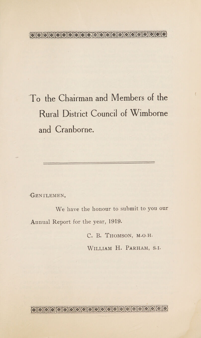 To the Chairman and Members of the Rural District Council of Wimborne and Cranborne. Gentlemen, We have the honour to submit to you our Annual Report for the year, 1919. C. B. Thomson, m.o-h. William H. Parham, sj.