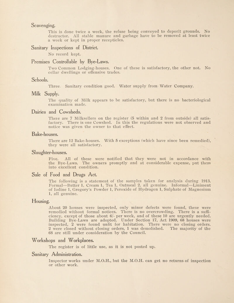 Scavenging. This is done twice a week, the refuse being conveyed to deposit grounds. No destructor. All stable manure and garbage have to be removed at least twice a week or kept in proper recepticles. Sanitary Inspections of District. No record kept. Premises Controllable by Bye-Laws. Two Common Lodging-houses. One of these is satisfactory, the other not. No cellar dwellings or offensive trades. Schools. Three. Sanitary condition good. Water supply from Water Company. Milk Supply. The quality of Milk appears to be satisfactory, but there is no bacteriological examination made. Dairies and Cowsheds. Theie are 7 Milksellers on the register (5 within and 2 from outside) all satis¬ factory. There is one Cowshed. In this the regulations were not observed and notice was given the owner to that effect. Bake-houses. There are 12 Bake-houses. With 5 exceptions (which have since been remedied), they were all satisfactory. Slaughter-houses. Five. All of these were notified that they were not in accordance with the Bye-Laws. The owners promptly and at considerable expense, put them into excellent condition. Sale ol Food and Drugs Act. The following is a statement of the samples taken for analysis during 1913. Formal—Butter 1, Cream 1, Tea 1, Oatmeal 2, all genuine. Informal—Liniment of Iodine 1, Gregory’s Powder 1, Peroxide of Hydrogen 1, Sulphate of Magnesium 1, all genuine. Housing. About 20 houses were inspected, only minor defects were found, these were remedied without formal notices. There is no overcrowding. There is a suffi¬ ciency, except of those about 6/- per week, and of these 10 are tirgently needed. Building Bye-Laws are adopted. Under Section 17, Act 1909, 68 houses were inspected, 2 were found unfit for habitation. There were no closing orders. 2 were closed without closing orders, 1 was demolished. The majority of the 68 are still under consideration by the Council. Workshops and Workplaces. The register is of little use, as it is not posted up. Sanitary Administration. Inspector works under M.O.H., but the M.O.H. can get no returns of inspection or other work.