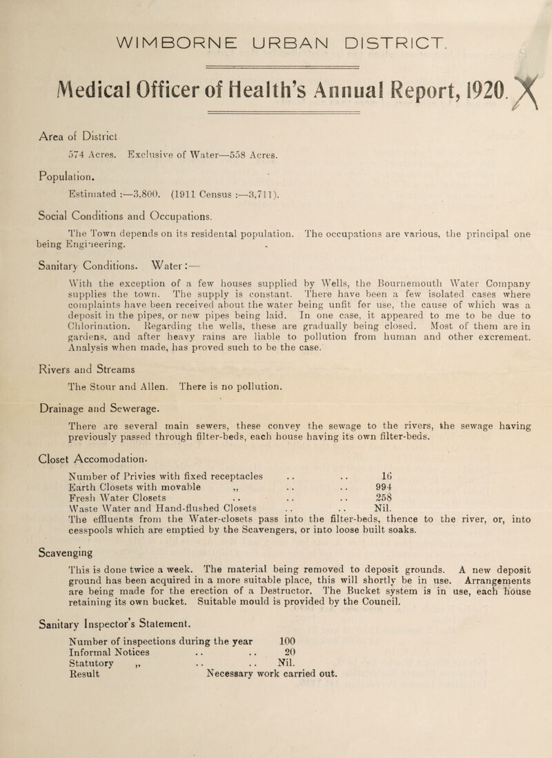 WIMBORNE URBAN DISTRICT Medical Officer of Health’s Annual Report, 1920.^ Area of District 574 Acres. Exclusive of Water—558 Acres. Population. Estimated :—3,800. (1911 Census :—3,711). Social Conditions and Occupations. The Town depends on its residential population. The occupations are various, the principal one being Engineering. Sanitary Conditions. Water: — With the exception of a few houses supplied by Wells, the Bournemouth Water Company supplies the town. The supply is constant. There have been a few isolated cases where complaints have been received about the water being unfit for use, the cause of which was a deposit in the pipes, or new pipes being laid. In one case, it appeared to me to be due to Chlorination. Regarding the wells, these are gradually being closed. Most of them are in gardens, and after heavy rains are liable to pollution from human and other excrement. Analysis when made, has proved such to be the case. Rivers and Streams The Stour and Allen. There is no pollution. Drainage and Sewerage. There are several main sewers, these convey the sewage to the rivers, the sewage having previously passed through filter-beds, each house having its own filter-beds. Closet Accomodation. Number of Privies with fixed receptacles .. .. 1G Earth Closets with movable ,, . . . . 994 Fresh Water Closets .. .. .. 258 Waste Water and Hand-flushed Closets .. .. Nil. The effluents from the Water-closets pass into the filter-beds, thence to the river, or, into cesspools which are emptied by the Scavengers, or into loose built soaks. Scavenging This is done twice a week. The material being removed to deposit grounds. A new deposit ground has been acquired in a more suitable place, this will shortly be in use. Arrangements are being made for the erection of a Destructor. The Bucket system is in use, each house retaining its own bucket. Suitable mould is provided by the Council. Sanitary Inspector’s Statement. Number of inspections during the year 100 Informal Notices .. .. 20 Statutory „ .. .. Nil. Result Necessary work carried out.