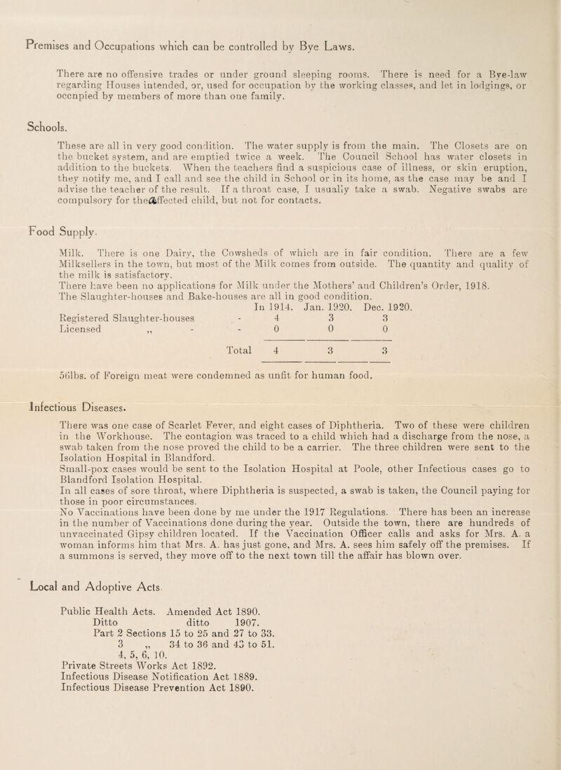 Premises and Occupations which can be controlled by Bye Laws. There are no offensive trades or under ground sleeping rooms. There is need for a Bye-law regarding Houses intended, or, used for occupation by the working classes, and let in lodgings, or occnpied by members of more than one family. Schools. These are all in very good condition. The water supply is from the main. The Closets are on the bucket system, and are emptied twice a week. The Council School has water closets in addition to the buckets. When the teachers find a suspicious case of illness, or skin eruption, they notify me, and I call and see the child in School or in its home, as the case may be and I advise the teacher of the result. If a throat case, I usually take a swab. Negative swabs are compulsory for the&ffected child, but not for contacts. Food Supply. Milk. There is one Dairy, the Cowsheds of which are in fair condition. There are a few Milksellers in the town, but most of the Milk comes from outside. The quantity and quality of the milk is satisfactory. There have been no applications for Milk under the Mothers’ and Children’s Order, 1918. The Slaughter-houses and Bake-houses are all in good condition. In 1914. Jan. 1920. Dec. 1920. Registered Slaughter-houses 4 3 3 Licensed - 0 0 0 Total 4 3 3 561bs. of Foreign meat were condemned as unfit for human food. Infectious Diseases. There was one case of Scarlet Fever, and eight cases of Diphtheria. Two of these were children in the Workhouse. The contagion was traced to a child which had a discharge from the nose, a swab taken from the nose proved the child to be a carrier. The three children were sent to the Isolation Hospital in Blandford. Small-pox cases would be sent to the Isolation Hospital at Poole, other Infectious cases go to Blandford Isolation Hospital. In all cases of sore throat, where Diphtheria is suspected, a swab is taken^ the Council paying for those in poor circumstances. No Vaccinations have been done by me under the 1917 Regulations. There has been an increase in the number of Vaccinations done during the year. Outside the town, there are hundreds of unvaccinated Gipsy children located. If the Vaccination Officer calls and asks for Mrs. A. a woman informs him that Mrs. A. has just gone, and Mrs. A. sees him safely off the premises. If a summons is served, they move off to the next town till the affair has blown over. Local and Adoptive Acts. Public Health Acts. Amended Act 1890. Ditto ditto 1907. Part 2 Sections 15 to 25 and 27 to 33. 3 „ 34 to 36 and 43 to 51. 4, 5, 6, 10. Private Streets Works Act 1892. Infectious Disease Notification Act 1889. Infectious Disease Prevention Act 1890.