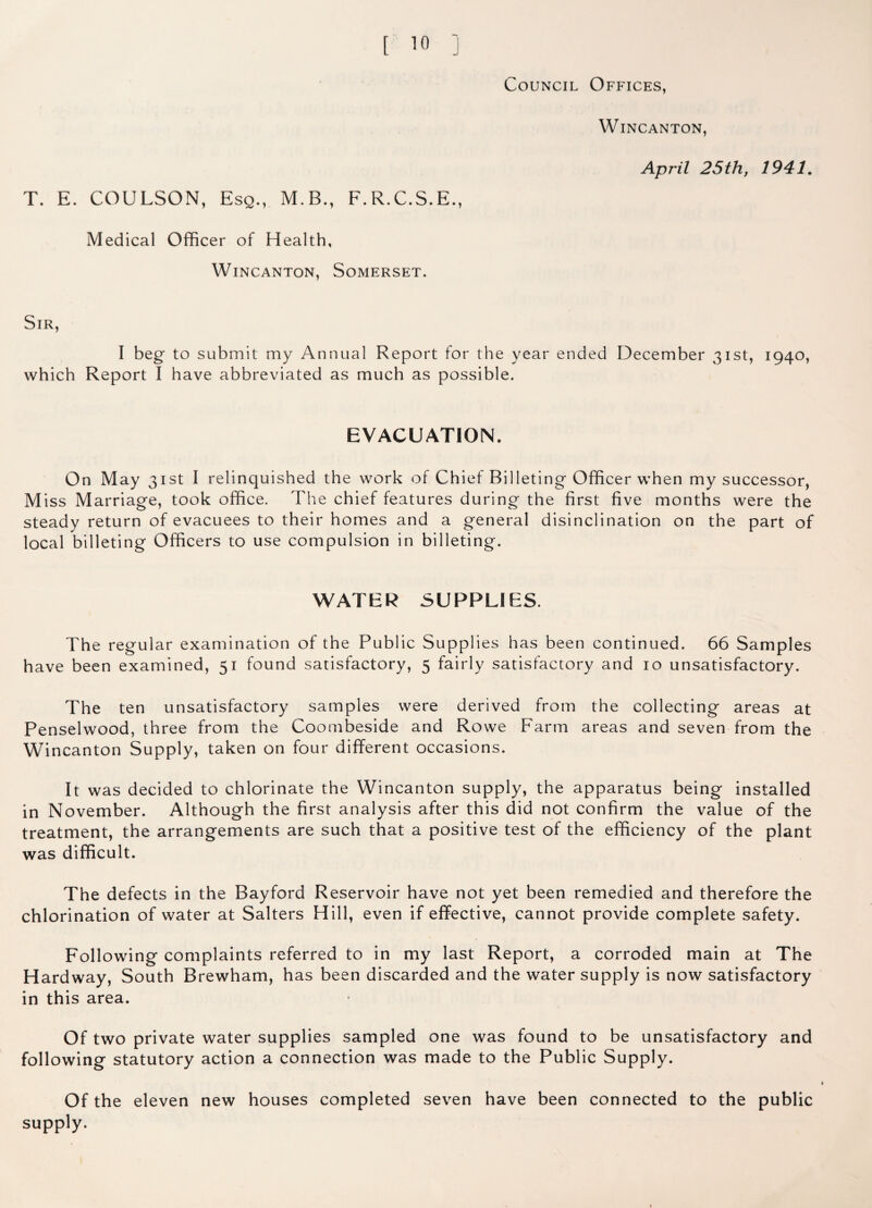 T. E. COULSON, Esq., M.B., F.R.C.S.E., Medical Officer of Health, Wincanton, Somerset. WlNCANTON, April 25th, 1941. Sir, I beg to submit my Annual Report for the year ended December 31st, 1940, which Report I have abbreviated as much as possible. EVACUATION. On May 31st I relinquished the work of Chief Billeting Officer when my successor, Miss Marriage, took office. The chief features during the first five months were the steady return of evacuees to their homes and a general disinclination on the part of local billeting Officers to use compulsion in billeting. WATER SUPPLIES. The regular examination of the Public Supplies has been continued. 66 Samples have been examined, 51 found satisfactory, 5 fairly satisfactory and 10 unsatisfactory. The ten unsatisfactory samples were derived from the collecting areas at Penselwood, three from the Coombeside and Rowe Farm areas and seven from the Wincanton Supply, taken on four different occasions. It was decided to chlorinate the Wincanton supply, the apparatus being installed in November. Although the first analysis after this did not confirm the value of the treatment, the arrangements are such that a positive test of the efficiency of the plant was difficult. The defects in the Bayford Reservoir have not yet been remedied and therefore the chlorination of water at Salters Hill, even if effective, cannot provide complete safety. Following complaints referred to in my last Report, a corroded main at The Hardway, South Brewham, has been discarded and the water supply is now satisfactory in this area. Of two private water supplies sampled one was found to be unsatisfactory and following statutory action a connection was made to the Public Supply. Of the eleven new houses completed seven have been connected to the public supply.