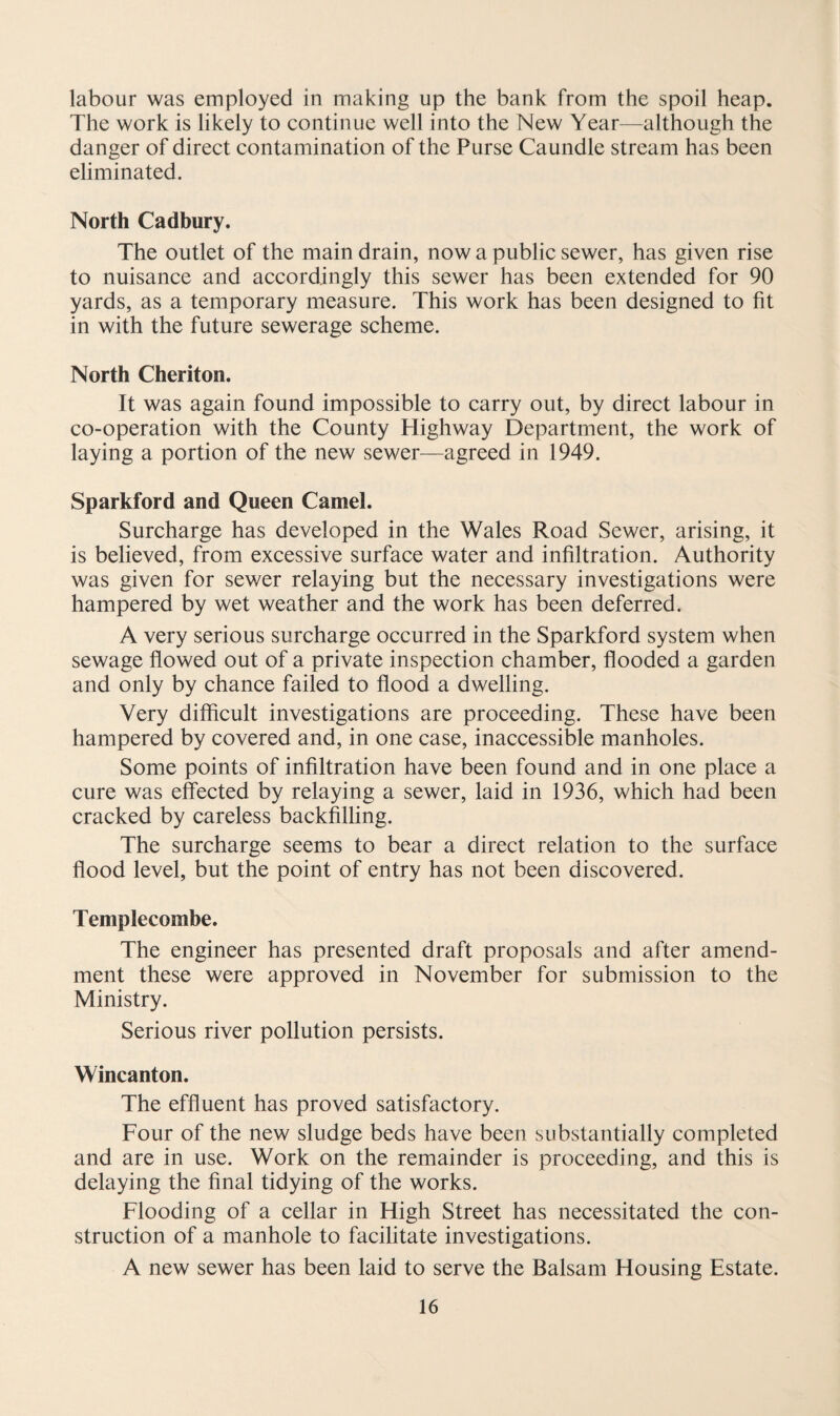 labour was employed in making up the bank from the spoil heap. The work is likely to continue well into the New Year—although the danger of direct contamination of the Purse Caundle stream has been eliminated. North Cadbury. The outlet of the main drain, now a public sewer, has given rise to nuisance and accordingly this sewer has been extended for 90 yards, as a temporary measure. This work has been designed to fit in with the future sewerage scheme. North Cheriton. It was again found impossible to carry out, by direct labour in co-operation with the County Highway Department, the work of laying a portion of the new sewer—agreed in 1949. Sparkford and Queen Camel. Surcharge has developed in the Wales Road Sewer, arising, it is believed, from excessive surface water and infiltration. Authority was given for sewer relaying but the necessary investigations were hampered by wet weather and the work has been deferred. A very serious surcharge occurred in the Sparkford system when sewage flowed out of a private inspection chamber, flooded a garden and only by chance failed to flood a dwelling. Very difficult investigations are proceeding. These have been hampered by covered and, in one case, inaccessible manholes. Some points of infiltration have been found and in one place a cure was effected by relaying a sewer, laid in 1936, which had been cracked by careless backfilling. The surcharge seems to bear a direct relation to the surface flood level, but the point of entry has not been discovered. Templecombe. The engineer has presented draft proposals and after amend¬ ment these were approved in November for submission to the Ministry. Serious river pollution persists. Wincanton. The effluent has proved satisfactory. Four of the new sludge beds have been substantially completed and are in use. Work on the remainder is proceeding, and this is delaying the final tidying of the works. Flooding of a cellar in High Street has necessitated the con¬ struction of a manhole to facilitate investigations. A new sewer has been laid to serve the Balsam Housing Estate.