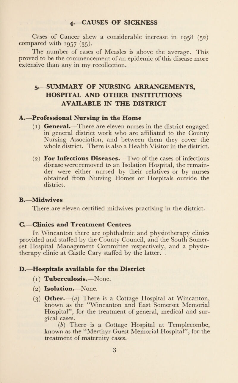 4.—CAUSES OF SICKNESS Cases of Cancer shew a considerable increase in 1958 (52) compared with 1957 (35). The number of cases of Measles is above the average. This proved to be the commencement of an epidemic of this disease more extensive than any in my recollection. 5.—SUMMARY OF NURSING ARRANGEMENTS, HOSPITAL AND OTHER INSTITUTIONS AVAILABLE IN THE DISTRICT A. —Professional Nursing in the Home (1) General.—There are eleven nurses in the district engaged in general district work who are affiliated to the County Nursing Association, and between them they cover the whole district. There is also a Health Visitor in the district. (2) For Infectious Diseases.—Two of the cases of infectious disease were removed to an Isolation Hospital, the remain¬ der were either nursed by their relatives or by nurses obtained from Nursing Homes or Hospitals outside the district. B. —Mid wives There are eleven certified midwives practising in the district. C. —Clinics and Treatment Centres In Wincanton there are ophthalmic and physiotherapy clinics provided and staffed by the County Council, and the South Somer¬ set Hospital Management Committee respectively, and a physio¬ therapy clinic at Castle Cary staffed by the latter. D. —Hospitals available for the District (1) Tuberculosis.—None. (2) Isolation.—None. (3) Other.—(a) There is a Cottage Hospital at Wincanton, known as the “Wincanton and East Somerset Memorial Hospital”, for the treatment of general, medical and sur¬ gical cases. (b) There is a Cottage Hospital at Templecombe, known as the “Merthyr Guest Memorial Hospital”, for the treatment of maternity cases.