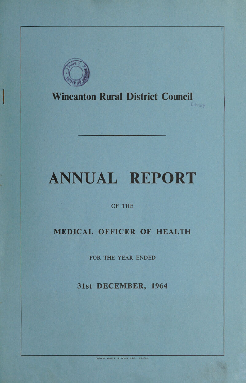 Wincanton Rural District Council ANNUAL REPORT OF THE MEDICAL OFFICER OF HEALTH FOR THE YEAR ENDED 31st DECEMBER, 1964 EDWIN SNELL & SONS LTD.. YEOVIL