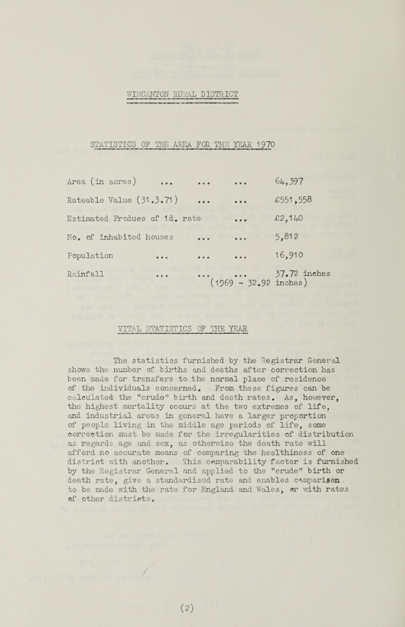 STATISTICS OF THE AREA FOR THE YEAR 1970 Area (in acres) ... Rateable Value (31.3.71) Estimated Produce of Id. No. of inhabited houses Population ... Rainfall ... ... ... 64,397 . £551,558 rate ... £2,140 ... ... 5,812 ... ... 16,910 ... ... 37.72 inches (1969 - 32.92 inches) VITAL STATISTICS OF THE YEAR The statistics furnished by the Registrar General shows the number of births and deaths after correction has been made for transfers to the normal place of residence of the individuals concerned. From these figures can be calculated the ’'crude'1 birth and death rates. As, however, the highest mortality occurs at the two extremes of life, and industrial areas in general have a larger proportion of people living in the middle age periods of life, some correction must be made for the irregularities of distribution as regards age and sex, as otherwise the death rate will afford no accurate means of comparing the healthiness of one district with another. This comparability factor is furnished by the Registrar General and applied to the crude birth or death rate, give a standardised rate and enables comparison to be made with the rate for England and Wales, or with rates of other districts. (?)