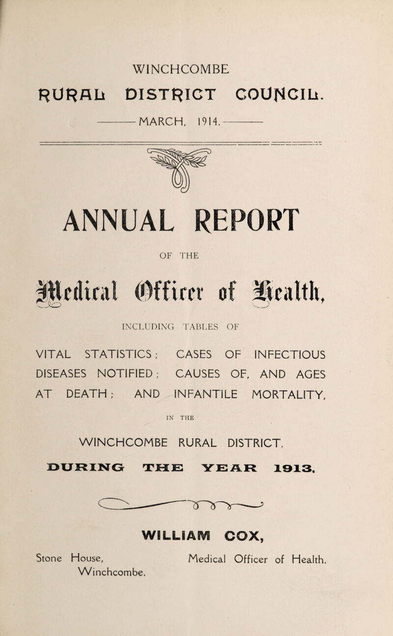 W1NCHCOMBE RURAL DISTRICT COUNCIL. -MARCH, 1914.- ANNUAL REPORT OF THE INCLUDING TABLES OF VITAL STATISTICS; CASES OF INFECTIOUS DISEASES NOTIFIED ; CAUSES OF, AND AGES AT DEATH ; AND INFANTILE MORTALITY, IN THE WINCHCOMBE RURAL DISTRICT. WILLIASVS COX, Stone House, Winchcombe, Medical Officer of Health.