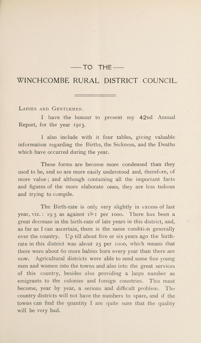 TO THE WINCHCOMBE RURAL DISTRICT COUNCIL. Ladies and Gentlemen. I have the honour to present my 42nd Annual Report, for the year 1913. 1 also include with it four tables, giving valuable information regarding the Births, the Sickness, and the Deaths which have occurred during the year. These forms are become more condensed than they used to be, and so are more easily understood and, therefore, of more value ; and although containing all the important facts and figures of the more elaborate ones, they are less tedious and trying to compile. The Birth-rate is only very slightly in excess of last year, viz. : 19 5 as against 18-1 per 1000. There has been a great decrease in the birth-rate of late years in this district, and, as far as I can ascertain, there is the same condition generally over the country. Up till about five or six years ago the birth¬ rate in this district was about 25 per 1000, which means that there were about 60 more babies born every year than there are now. Agricultural districts were able to send some fine young men and women into the towns and also into the great services of this country, besides also providing a large number as emigrants to the colonies and foreign countries. This must become, year by year, a serious and difficult problem. The country districts will not have the numbers to spare, and if the towns can find the quantity I am quite sure that the quality will be very bad.