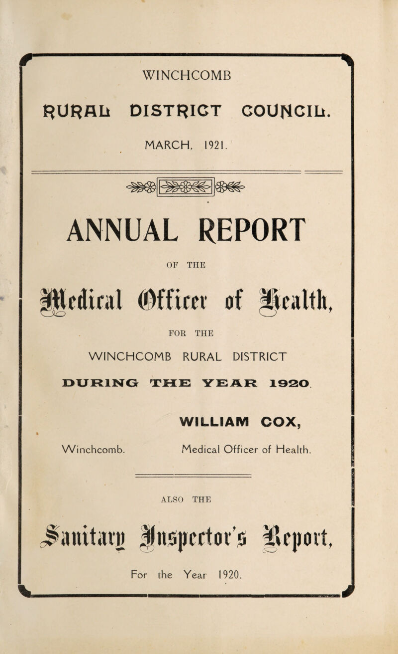 if-:--— WINCHCOMB RURAL* DISTRICT COUNCIL*. MARCH, 1921. ANNUAL REPORT OF THE edical #ffitev of 'Wealth, FOR THE WINCHCOMB RURAL DISTRICT Winchcomb. WILLIAM COX, Medical Officer of Health. ALSO THE J'imitavj) ffitspcrtoi’is ilepovt. For the Year 1920. V