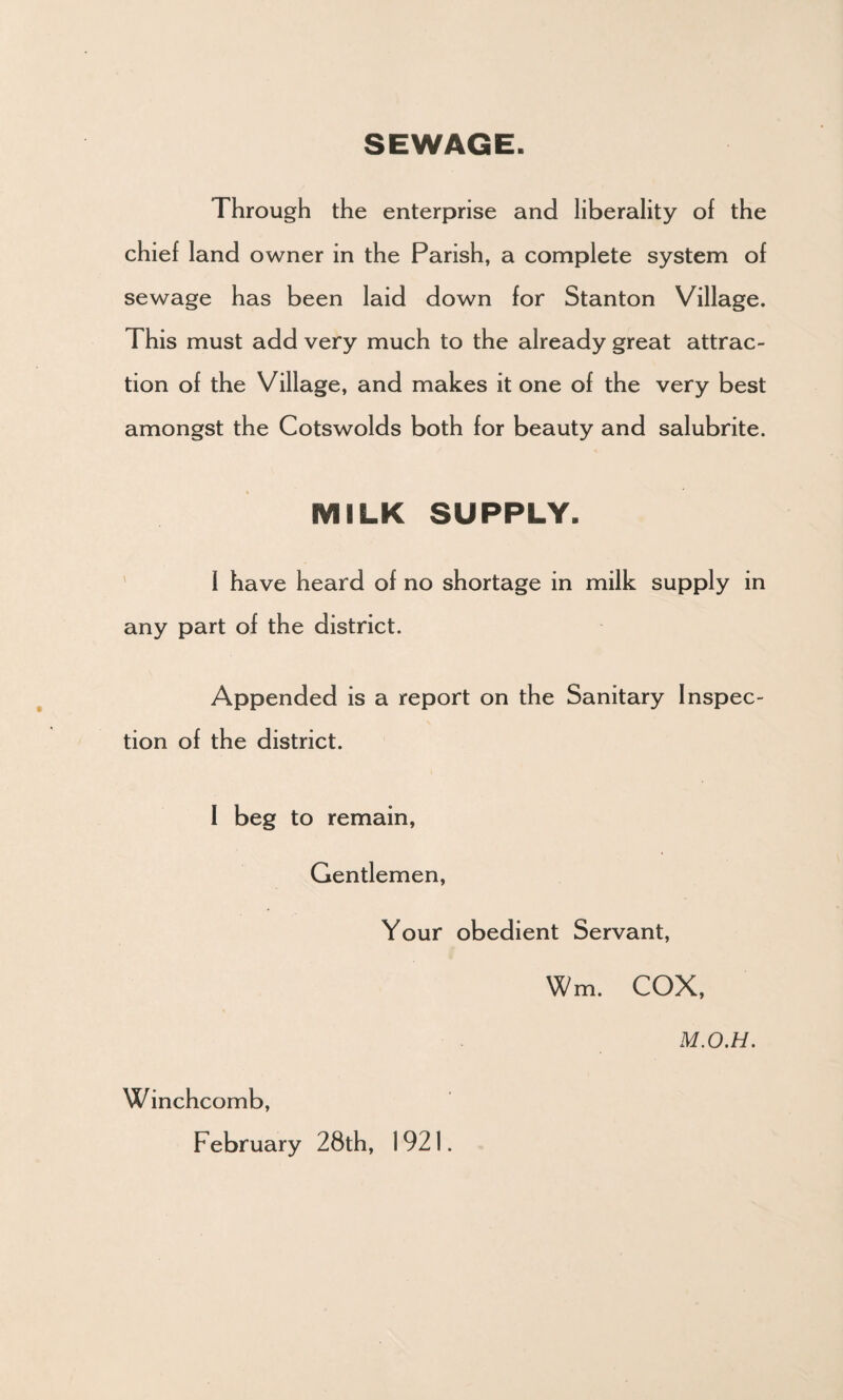 SEWAGE. Through the enterprise and liberality of the chief land owner in the Parish, a complete system of sewage has been laid down for Stanton Village. This must add very much to the already great attrac¬ tion of the Village, and makes it one of the very best amongst the Cotswolds both for beauty and salubrite. MILK SUPPLY. I have heard of no shortage in milk supply in any part of the district. Appended is a report on the Sanitary Inspec¬ tion of the district. I beg to remain, Gentlemen, Your obedient Servant, Wm. COX, M.O.H. Winchcomb, February 28th, 1921.