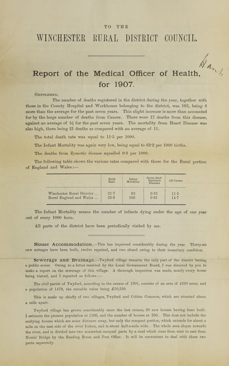 TO THE COUNCIL WINCHESTER RURAL DISTRICT - I Report of the Medical Officer of Health, for 1907. Gentlemen, The number of deaths registered in the district during the year, together with those in the County Hospital and Workhouse belonging to the district, was 103, being 6 more than the average for the past seven years. This slight increase is more than accounted for by the large number of deaths from Cancer. There were 17 deaths from this disease, against an average of 5| for the past seven years. The mortality from Heart Disease was also high, there being 21 deaths as compared with an average of 11. The total death rate was equal to 1D5 per 1000. The Infant Mortality was again very low, being equal to 62‘2 per 1000 births. The deaths from Zymotic disease equalled 0‘3 per 1000. The following table shows the various rates compared with those for the Rural portion of England and Wales :— Birth Rate Infant Mortality- Seven chief Epidemic Diseases All Causes Winchester Rural District ... 21-7 62 0-33 115 Rural England and Wales ... 25-6 106 0-91 14-7 The Infant Mortality means the number of infants dying under the age of one year out of every 1000 born. All parts of the district have been periodically visited by me. House Accommodation.—This has improved considerably during the year. Thirty-six new cottages have been built, twelve repaired, and two closed owing to their insanitary condition. Sewerage and Drainage.-—Twyford village remains the only part of the district having a public sewer. Owing to a letter received by the Local Government Board, I was directed by you to make a report on the sewerage of this village. A thorough inspection was made, nearly every house being visited, and I reported as follows:— The civil parish of Twyford, according to the census of 1901, consists of an area of 4230 acres, and a population of 1479, the rateable value being £10,530. This is made up chiefly of two villages, Twyford and Colden Common, which are situated about a mile apart. Twyford village has grown considerably since the last census, 38 new houses having been built. I estimate the present population at 1200, and the number of houses at 250. This does not include the outlying houses which are some distance away, but only the compact portion,-which extends for about a mile on the east side of the river Itchen, and is about half-a-mile wide. The whole area slopes towards the river, and is divided into two somewhat unequal parts by a road which runs from west to east from Norris’ Bridge by the Reading Room and Post Office. It will be convenient to deal with these two parts separately.