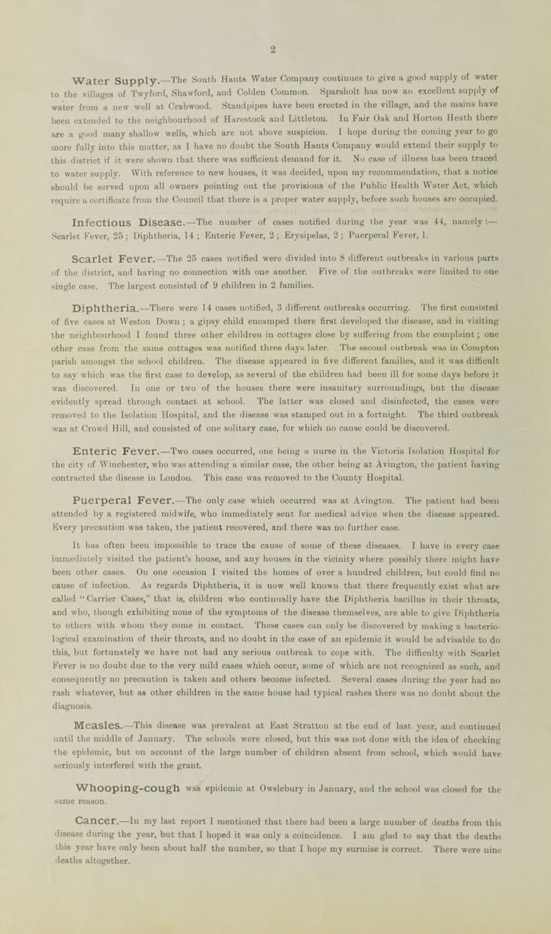 Water Supply.—The South Hants Water Company continues to give a good supply of water to the villages of Twyford, Shawford, and Colden Common. Sparsholt has now an excellent supply of water from a new well at Crabwood. Standpipes have been erected in the village, and the mains have been extended to the neighbourhood of Harestock and Littleton. In Fair Oak and Horton Heath there are a good many shallow wells, which are not above suspicion. I hope during the coming year to go more fully into this matter, as I have no doubt the South Hants Company would extend their supply to this district if it were shown that there was sufficient demand for it. No case of illness has been traced to water supply. With reference to new houses, it was decided, upon my recommendation, that a notice should be served upon all owners pointing out the provisions of the Public Health Water Act, which require a certificate from the Council that there is a proper water supply, before such houses are occupied. Infectious Disease.'—The number of cases notified during the year was 44, namely :— Scarlet Fever, 25; Diphtheria, 14 ; Enteric Fever, 2; Erysipelas, 2; Puerperal Fever, 1. Scarlet Fever.—The 25 cases notified were divided into 8 different outbreaks in various parts of the district, and having no connection with one another. Five of the outbreaks were limited to one single case. The largest consisted of 9 children in 2 families. Diphtheria.—There were 14 cases notified, 3 different outbreaks occurring. The first consisted of five cases at Weston Down ; a gipsy child encamped there first developed the disease, and in visiting the neighbourhood I found three other children in cottages close by suffering from the complaint; one other case from the same cottages was notified three days later. The second outbreak was in Compton parish amongst the school children. The disease appeared in five different families, and it was difficult to say which was the first case to develop, as several of the children had been ill for some days before it was discovered. In one or two of the houses there were insanitary surroundings, but the disease evidently spread through contact at school. The latter was closed and disinfected, the cases were removed to the Isolation Hospital, and the disease was stamped out in a fortnight. The third outbreak was at Crowd Hill, and consisted of one solitary case, for which no cause could be discovered. Enteric Fever.—Two cases occurred, one being a nurse in the Victoria Isolation Hospital for the city of Winchester, who was attending a similar case, the other being at Avington, the patient having contracted the disease in Loudon. This case was removed to the County Hospital. Puerperal Fever.—The only case which occurred was at Avington. The patient had been attended by a registered midwife, who immediately sent for medical advice when the disease appeared. Every precaution was taken, the patient recovered, and there was no further case. It has often been impossible to trace the cause of some of these diseases. I have in every case immediately visited the patient’s house, and any houses in the vicinity where possibly there might have been other cases. On one occasion I visited the homes of over a hundred children, but could find no cause of infection. As regards Diphtheria, it is now well known that there frequently exist what are called “Carrier Cases,” that is, children who continually have the Diphtheria bacillus in their throats, and who, though exhibiting none of the symptoms of the disease themselves, are able to give Diphtheria to others with whom they come in contact. These cases can only be discovered by making a bacterio¬ logical examination of their throats, and no doubt in the case of an epidemic it would be advisable to do this, but fortunately we have not had any serious outbreak to cope with. The difficulty with Scarlet Fever is no doubt due to the very mild cases which occur, some of which are not recognized as such, and consequently no precaution is taken and others become infected. Several cases during the year had no rash whatever, but as other children in the same house had typical rashes there was no doubt about the diagnosis. Measles.—This disease was prevalent at East Stratton at the end of last year, and continued until the middle of January. The schools were closed, but this was not done with the idea of checking the epidemic, but on account of the large number of children absent from school, which would have seriously interfered with the grant. Whooping-cough was epidemic at Owslebury in January, and the school was closed for the same reason. Cancer.—Ill my last report I mentioned that there had been a large number of deaths from this disease during the year, but that I hoped it was only a coincidence. 1 am glad to say that the deaths this year have only been about half the number, so that I hope my surmise is correct. There were nine deaths altogether.