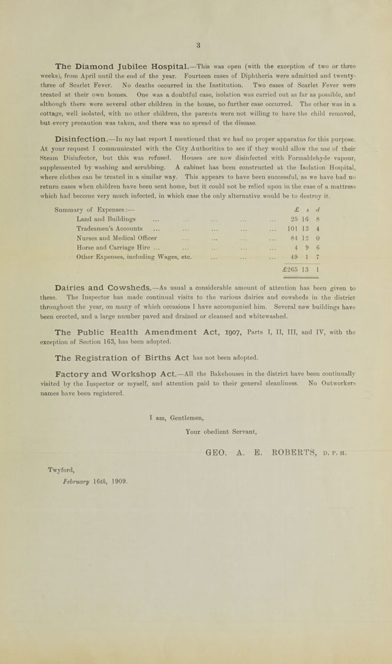 The Diamond Jubilee Hospital.—This was open (with the exception of two or three weeks), from April until the end of the year. Fourteen cases of Diphtheria were admitted and twenty- three of Scarlet Fever. No deaths occurred in the Institution. Two cases of Scarlet Fever were treated at their own homes. One was a doubtful case, isolation was carried out as far as possible, and although there were several other children in the house, no further case occurred. The other was in a cottage, well isolated, with no other children, the parents were not willing to have the child removed, but every precaution was taken, and there was no spread of the disease. Disinfection.—In mjHast report I mentioned that we had no proper apparatus for this purpose. At your request I communicated with the City Authorities to see if they would allow the use of their Steam Disinfector, but this was refused. Houses are now disinfected with Formaldehyde vapour, supplemented by washing and scrubbing. A cabinet has been constructed at the Isolation Hospital, where clothes can be treated in a similar way. This appears to have been successful, as we have had no return cases when children have been sent home, but it could not be relied upon in the case of a mattress which had become very much infected, in which case the only alternative would be to destroy it. Summary of Expenses :— Land and Buildings Tradesmen’s Accounts Nurses and Medical Officer Horse and Carriage Hire ... Other Expenses, including Wages, etc. £ s d 25 16 8 101 13 4 84 12 0 4 9 6 49 1 7 £265 13 I Dairies and Cowsheds.—As usual a considerable amount of attention has been given to these. The Inspector has made continual visits to the various dairies and cowsheds in the district throughout the year, on many of which occasions I have accompanied him. Several new buildings have been erected, and a large number paved and drained or cleansed and whitewashed. The Public Health Amendment Act, 1907, Parts I, II, III, and IV, with the exception of Section 163, has been adopted. The Registration of Births Act has not been adopted. Factory and Workshop Act.—All the Bakehouses in the district have been continually visited by the Inspector or myself, and attention paid to their general cleanliness. No Outworkers names have been registered. I am, Gentlemen, Your obedient Servant, GEO. A. E. ROBERTS, d. p. h. Twyford,