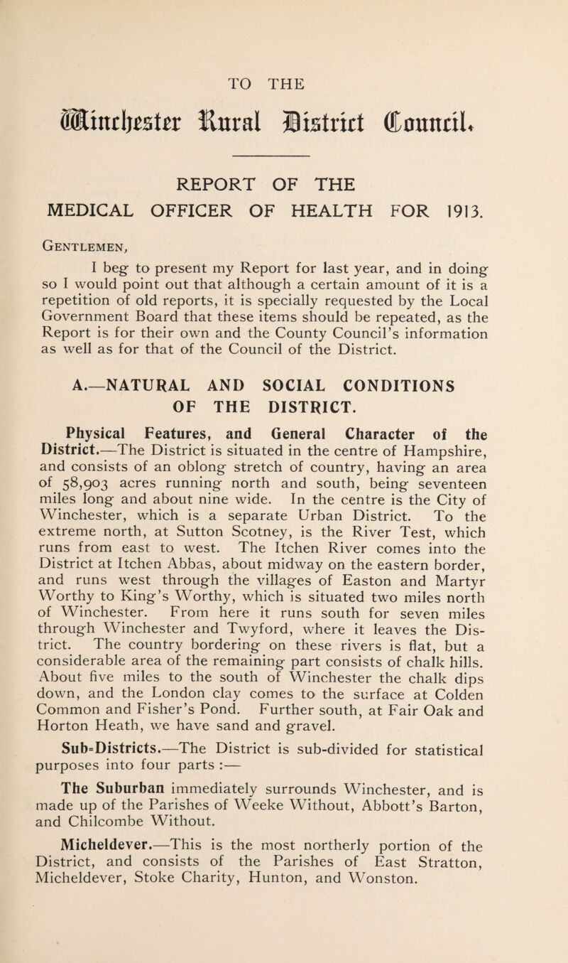 TO THE (Hiitdjeskr Ettral District Council* REPORT OF THE MEDICAL OFFICER OF HEALTH FOR 1913. Gentlemen, I beg- to present my Report for last year, and in doing so I would point out that although a certain amount of it is a repetition of old reports, it is specially requested by the Local Government Board that these items should be repeated, as the Report is for their own and the County Council’s information as well as for that of the Council of the District. A.—NATURAL AND SOCIAL CONDITIONS OF THE DISTRICT. Physical Features, and General Character of the District.—The District is situated in the centre of Hampshire, and consists of an oblong stretch of country, having an area of 58,903 acres running north and south, being seventeen miles long and about nine wide. In the centre is the City of Winchester, which is a separate Urban District. To the extreme north, at Sutton Scotney, is the River Test, which runs from east to west. The Itchen River comes into the District at Itchen Abbas, about midway on the eastern border, and runs west through the villages of Easton and Martyr Worthy to King’s Worthy, which is situated two miles north of Winchester. From here it runs south for seven miles through Winchester and Twyford, where it leaves the Dis¬ trict. The country bordering on these rivers is flat, but a considerable area of the remaining part consists of chalk hills. About five miles to the south of Winchester the chalk dips down, and the London clay comes to the surface at Colden Common and Fisher’s Pond. Further south, at Fair Oak and Horton Heath, we have sand and gravel. Sub=Districts.—The District is sub-divided for statistical purposes into four parts :— The Suburban immediately surrounds Winchester, and is made up of the Parishes of Weeke Without, Abbott’s Barton, and Chilcombe Without. Micheldever.—This is the most northerly portion of the District, and consists of the Parishes of East Stratton, Micheldever, Stoke Charity, Hunton, and Wonston.
