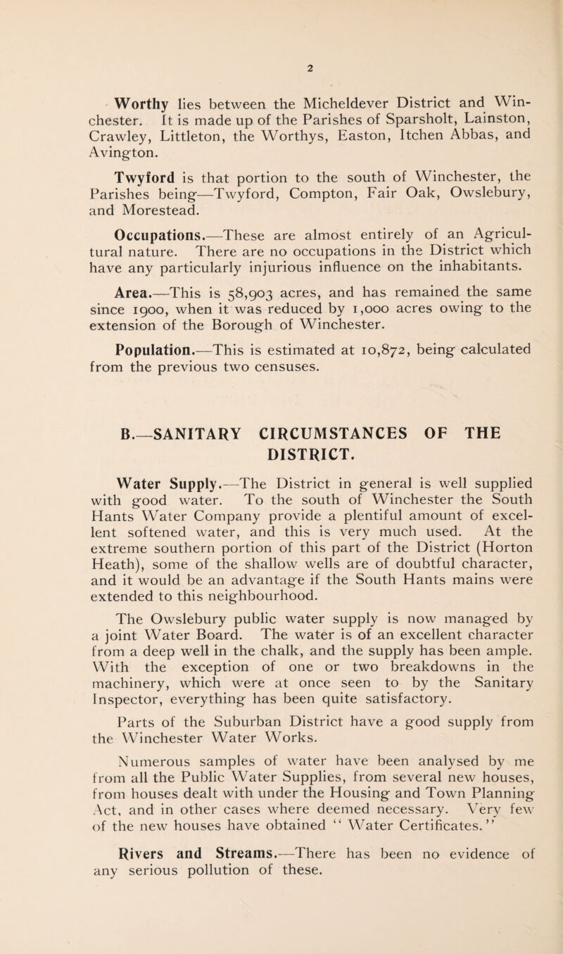 Worthy lies between the Micheldever District and Win¬ chester. It is made up of the Parishes of Sparsholt, Lainston, Crawley, Littleton, the Worthys, Easton, Itchen Abbas, and Avington. Twyford is that portion to the south of Winchester, the Parishes being—Twyford, Compton, Fair Oak, Owslebury, and Morestead. Occupations.—These are almost entirely of an Agricul¬ tural nature. There are no occupations in the District which have any particularly injurious influence on the inhabitants. Area.—This is 58,903 acres, and has remained the same since 1900, when it was reduced by 1,000 acres owing to the extension of the Borough of Winchester. Population.—This is estimated at 10,872, being calculated from the previous two censuses. B.—SANITARY CIRCUMSTANCES OF THE DISTRICT. Water Supply.—The District in general is well supplied with good water. To the south of Winchester the South Hants Water Company provide a plentiful amount of excel¬ lent softened water, and this is very much used. At the extreme southern portion of this part of the District (Horton Heath), some of the shallow wells are of doubtful character, and it would be an advantage if the South Hants mains were extended to this neighbourhood. The Owslebury public water supply is now managed by a joint Water Board. The water is of an excellent character from a deep well in the chalk, and the supply has been ample. With the exception of one or two breakdowns in the machinery, which were at once seen to by the Sanitary Inspector, everything has been quite satisfactory. Parts of the Suburban District have a good supply from the Winchester Water Works. Numerous samples of water have been analysed by me from all the Public Water Supplies, from several new houses, from houses dealt with under the Housing and Town Planning Act, and in other cases where deemed necessary. Very few of the new houses have obtained “ Water Certificates.” Rivers and Streams.—There has been no evidence of any serious pollution of these.