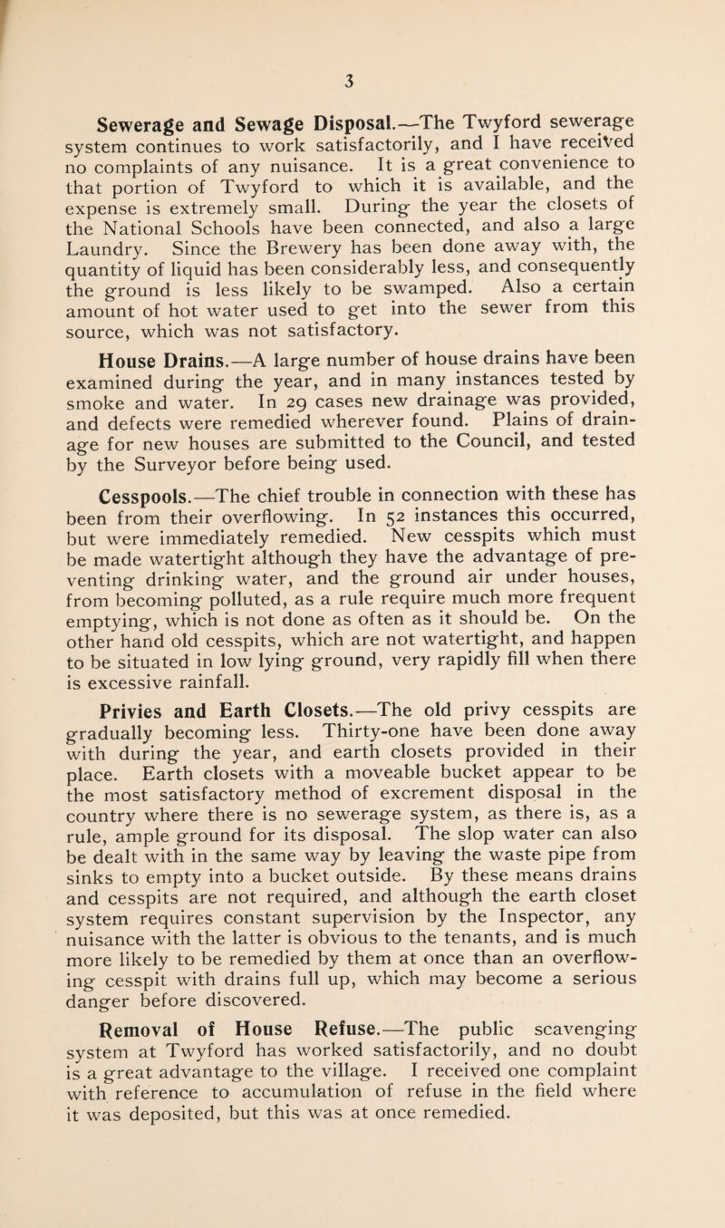 Sewerage and Sewage Disposal.—The Twyford sewerage system continues to work satisfactorily, and I have received no complaints of any nuisance. It is a great convenience to that portion of Twyford to which it is available, and the expense is extremely small. During the year the closets of the National Schools have been connected, and also a large Laundry. Since the Brewery has been done away with, the quantity of liquid has been considerably less, and consequently the ground is less likely to be swamped. Also a certain amount of hot water used to get into the sewer from this source, which was not satisfactory. House Drains.—A large number of house drains have been examined during the year, and in many instances tested by smoke and water. In 29 cases new drainage was provided, and defects were remedied wherever found. Plains of drain¬ age for new houses are submitted to the Council, and tested by the Surveyor before being used. Cesspools.—The chief trouble in connection with these has been from their overflowing. In 52 instances this occurred, but were immediately remedied. New cesspits which must be made watertight although they have the advantage of pre¬ venting drinking water, and the ground air under houses, from becoming polluted, as a rule require much more frequent emptying, which is not done as often as it should be. On the other hand old cesspits, which are not watertight, and happen to be situated in low lying ground, very rapidly fill when there is excessive rainfall. Privies and Earth Closets.—The old privy cesspits are gradually becoming less. Thirty-one have been done away with during the year, and earth closets provided in their place. Earth closets with a moveable bucket appear to be the most satisfactory method of excrement disposal in the country where there is no sewerage system, as there is, as a rule, ample ground for its disposal. The slop water can also be dealt with in the same way by leaving the waste pipe from sinks to empty into a bucket outside. By these means drains and cesspits are not required, and although the earth closet system requires constant supervision by the Inspector, any nuisance with the latter is obvious to the tenants, and is much more likely to be remedied by them at once than an overflow¬ ing cesspit with drains full up, which may become a serious danger before discovered. Removal of House Refuse.—The public scavenging system at Twyford has worked satisfactorily, and no doubt is a great advantage to the village. I received one complaint with reference to accumulation of refuse in the field where it was deposited, but this was at once remedied.