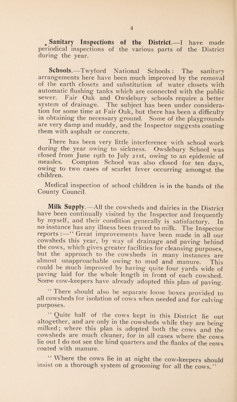 # Sanitary Inspections of the District.—I have made periodical inspections of the various parts of the District during- the year. Schools.—Twyford National Schools : The sanitary arrangements here have been much improved by the removal of the earth closets and substitution of water closets with automatic flushing- tanks which are connected with the public sewer. Fair Oak and Owslebury schools require a better system of drainage. The subject has been under considera¬ tion for some time at Fair Oak, but there has been a difficulty in obtaining- the necessary ground. Some of the playgrounds are very damp and muddy, and the Inspector suggests coating them with asphalt or concrete. There has been very little interference with school work during the year owing to sickness. Owslebury School was closed from June 19th to July 21st, owing to an epidemic of measles. Compton School was also closed for ten days, owing to two cases of scarlet fever occurring amongst the children. Medical inspection of school children is in the hands of the County Council. Milk Supply.—All the cowsheds and dairies in the District have been continually visited by the Inspector and frequently by myself, and their condition generally is satisfactory. In no instance has any illness been traced to milk. The Inspector reports:—“ Great improvements have been made in all our cowsheds this year, by way of drainage and paving behind the cows, which gives greater facilities for cleansing purposes, but the approach to the cowsheds in many instances are almost unapproachable owing to mud and manure. This could be much improved by having quite four yards wide of paving laid for the whole length in front of each cowshed. Some cow-keepers have already adopted this plan of paving. There should also be separate loose boxes provided to all cowsheds for isolation of cows when needed and for calving purposes. “ Quite half of the cows kept in this District lie out altogether, and are only in the cowsheds while they are being- milked; where this plan is adopted both the cows and the cowsheds are much cleaner, for in all cases where the cows lie out I do not see the hind quarters and the flanks of the cows coated with manure. “ Where the cows lie in at night the cow-keepers should insist on a thorough system of grooming for all the cows.”