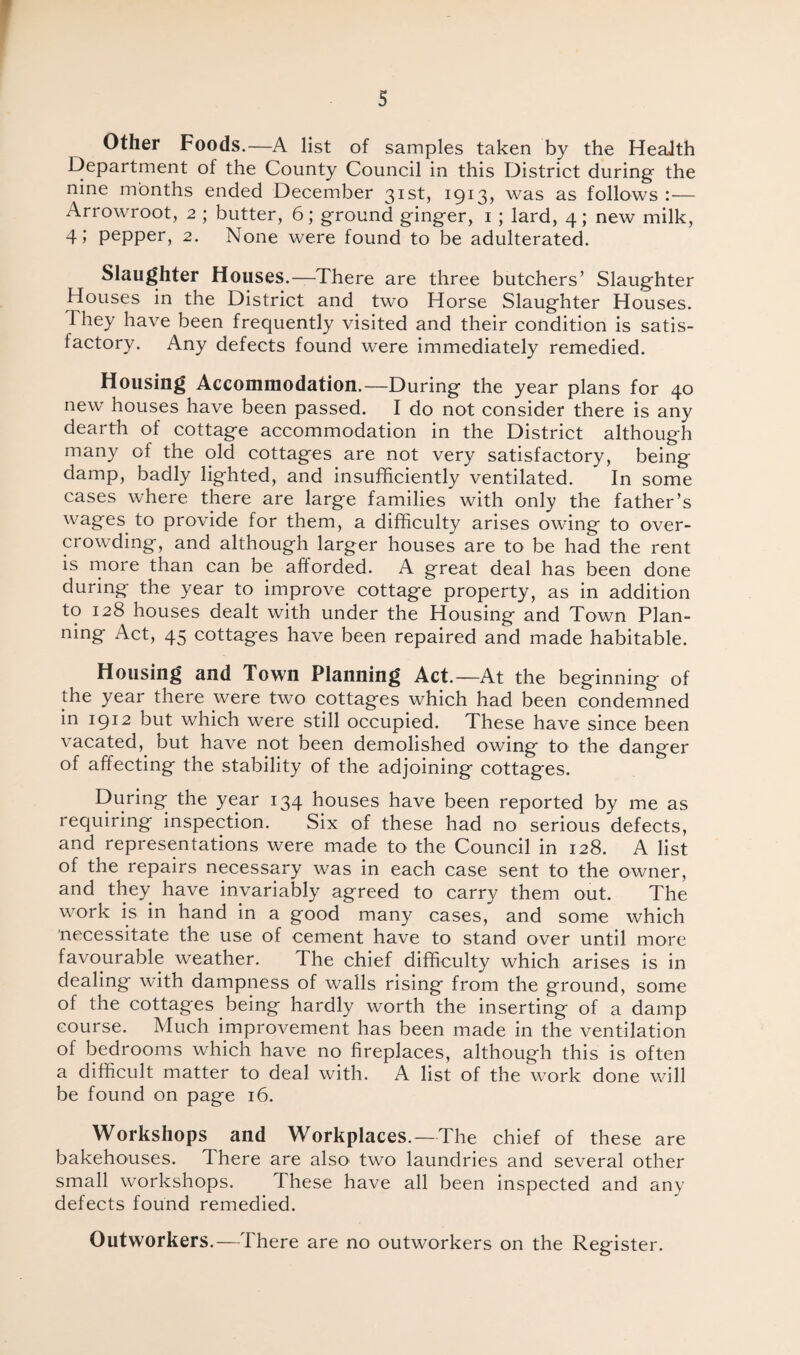 s Other Foods.—A list of samples taken by the Health Department of the County Council in this District during- the nine months ended December 31st, 1913, was as follows :— Arrowroot, 2 ; butter, 6; ground ginger, 1 ; lard, 4; new milk, 4; pepper, 2. None were found to be adulterated. Slaughter Houses.—There are three butchers’ Slaughter Houses in the District and two Horse Slaughter Houses. They have been frequently visited and their condition is satis¬ factory. Any defects found were immediately remedied. Housing Accommodation.—During the year plans for 40 new houses have been passed. I do not consider there is any dearth of cottage accommodation in the District although many of the old cottages are not very satisfactory, being damp, badly lighted, and insufficiently ventilated. In some cases where there are large families with only the father’s wages to provide for them, a difficulty arises owing to over¬ crowding, and although larger houses are to be had the rent is more than can be afforded. A great deal has been done during the year to improve cottage property, as in addition to 128 houses dealt with under the Housing and Town Plan- ning Act, 45 cottages have been repaired and made habitable. Housing and Town Planning Act.—At the beginning of the year there were two cottages which had been condemned in 1912 but which were still occupied. These have since been vacated, but have not been demolished owing to the danger of affecting the stability of the adjoining cottages. During the year 134 houses have been reported by me as requiring inspection. Six of these had no serious defects, and representations were made to the Council in 128. A list of the repairs necessary was in each case sent to the owner, and they have invariably agreed to carry them out. The work is in hand in a good many cases, and some which necessitate the use of cement have to stand over until more favourable weather. The chief difficulty which arises is in dealing with dampness of walls rising from the ground, some of the cottages being hardly worth the inserting of a damp course. Much improvement has been made in the ventilation of bedrooms which have no fireplaces, although this is often a difficult matter to deal with. A list of the work done will be found on page 16. Workshops and Workplaces.—The chief of these are bakehouses. There are also two laundries and several other small workshops. These have all been inspected and any defects found remedied. Outworkers.—There are no outworkers on the Register.