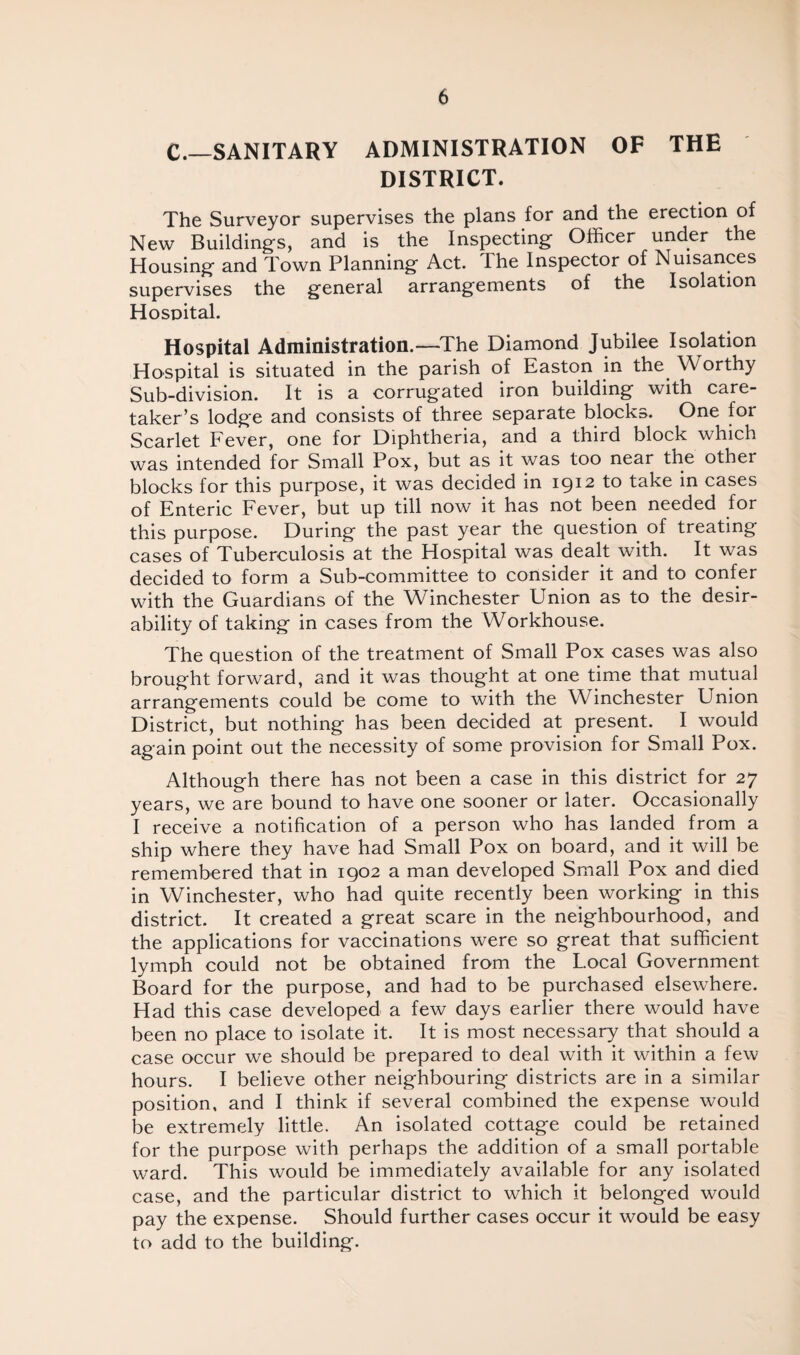 C.—SANITARY ADMINISTRATION OF THE DISTRICT. The Surveyor supervises the plans for and the erection of New Building's, and is the Inspecting Officer under the Housing and Town Planning Act. The Inspector of Nuisances supervises the general arrangements of the Isolation Hospital. Hospital Administration.—The Diamond Jubilee Isolation Hospital is situated in the parish of Easton in the. Worthy Sub-division. It is a corrugated iron building with care¬ taker’s lodge and consists of three separate blocks. One for Scarlet Fever, one for Diphtheria, and a third block which was intended for Small Pox, but as it was too near the other blocks for this purpose, it was decided in 1912 to take in cases of Enteric Fever, but up till now it has not been needed for this purpose. During the past year the question of treating cases of Tuberculosis at the Hospital was dealt with. It was decided to form a Sub-committee to consider it and to confer with the Guardians of the Winchester Union as to the desir¬ ability of taking in cases from the Workhouse. The question of the treatment of Small Pox cases was also brought forward, and it was thought at one time that mutual arrangements could be come to with the Winchester Union District, but nothing has been decided at present. I would again point out the necessity of some provision for Small Pox. Although there has not been a case in this district for 27 years, we are bound to have one sooner or later. Occasionally I receive a notification of a person who has landed from a ship where they have had Small Pox on board, and it will be remembered that in 1902 a man developed Small Pox and died in Winchester, who had quite recently been working in this district. It created a great scare in the neighbourhood, and the applications for vaccinations were so great that sufficient lymph could not be obtained from the Local Government Board for the purpose, and had to be purchased elsewhere. Had this case developed a few days earlier there would have been no place to isolate it. It is most necessary that should a case occur we should be prepared to deal with it within a few hours. I believe other neighbouring districts are in a similar position, and I think if several combined the expense would be extremely little. An isolated cottage could be retained for the purpose with perhaps the addition of a small portable ward. This would be immediately available for any isolated case, and the particular district to which it belonged would pay the expense. Should further cases occur it would be easy to add to the building.