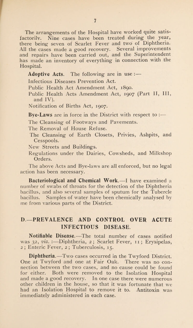 The arrangements of the Hospital have worked quite satis¬ factorily. Nine cases have been treated during the year, there being seven of Scarlet Fever and two of Diphtheria. All the cases made a good recovery. Several improvements and repairs have been carried out, and the Superintendent has made an inventory of everything in connection with the Hospital. Adoptive Acts. The following are in use Infectious Diseases Prevention Act. Public Health Act Amendment Act, 1890. Public Health Acts Amendment Act, 1907 (Part II, III, and IV). Notification of Births Act, 1907. Bye=Laws are in force in the District with respect to :— The Cleansing of Footways and Pavements. The Removal of House Refuse. The Cleansing of Earth Closets, Privies, Ashpits, and Cesspools. New Streets and Buildings. Regulations under the Dairies, Cowsheds, and Milkshop Orders. The above Acts and Bye-laws are all enforced, but no legal action has been necessary. Bacteriological and Chemical Work.—I have examined a number of swabs of throats for the detection of the Diphtheria bacillus, and also several samples of sputum for the Tubercle bacillus. Samples of water have been chemically analysed by me from various parts of the District. D—PREVALENCE AND CONTROL OVER ACUTE INFECTIOUS DISEASE. Notifiable Disease.—The total number of cases notified was 32, viz. :—Diphtheria, 2; Scarlet Fever, 11; Erysipelas, 2 ; Enteric Fever, 2 ; Tuberculosis, 15. Diphtheria .—Two cases occurred in the Twyford District. One at Twyford and one at Fair Oak. There was no con¬ nection between the two cases, and no cause could be found for either. Both were removed to the Isolation Hospital and made a good recovery. In one case there were numerous other children in the house, so that it was fortunate that we had an Isolation Hospital to remove it to. Antitoxin was immediately administered in each case.
