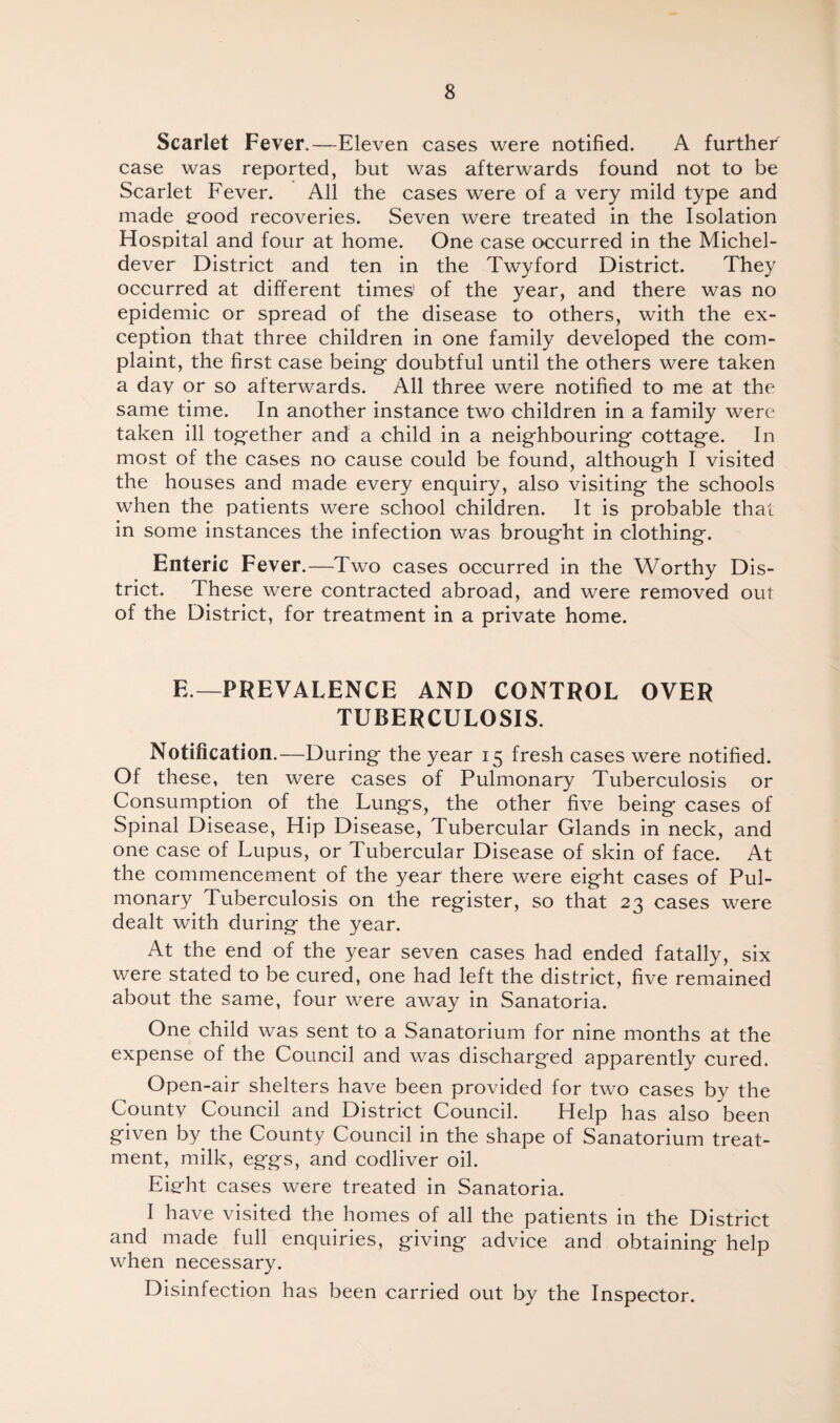 Scarlet Fever.—Eleven cases were notified. A further case was reported, but was afterwards found not to be Scarlet Fever. All the cases were of a very mild type and made g-ood recoveries. Seven were treated in the Isolation Hospital and four at home. One case occurred in the Michel- dever District and ten in the Twyford District. They occurred at different times' of the year, and there was no epidemic or spread of the disease to others, with the ex¬ ception that three children in one family developed the com¬ plaint, the first case being- doubtful until the others were taken a day or so afterwards. All three were notified to me at the same time. In another instance two children in a family were taken ill tog-ether and a child in a neighbouring cottage. In most of the cases no cause could be found, although I visited the houses and made every enquiry, also visiting the schools when the patients were school children. It is probable that in some instances the infection was brought in clothing. Enteric Fever.—Two cases occurred in the Worthy Dis¬ trict. These were contracted abroad, and were removed out of the District, for treatment in a private home. E — PREVALENCE AND CONTROL OVER TUBERCULOSIS. Notification.—During the year 15 fresh cases were notified. Of these, ten were cases of Pulmonary Tuberculosis or Consumption of the Lungs, the other five being cases of Spinal Disease, Hip Disease, Tubercular Glands in neck, and one case of Lupus, or Tubercular Disease of skin of face. At the commencement of the year there were eight cases of Pul¬ monary Tuberculosis on the register, so that 23 cases were dealt with during the year. At the end of the year seven cases had ended fatally, six were stated to be cured, one had left the district, five remained about the same, four were away in Sanatoria. One child was sent to a Sanatorium for nine months at the expense of the Council and was discharged apparently cured. Open-air shelters have been provided for two cases by the County Council and District Council. Help has also been given by the County Council in the shape of Sanatorium treat¬ ment, milk, eggs, and codliver oil. Eig-ht cases were treated in Sanatoria. I have visited the homes of all the patients in the District and made full enquiries, giving advice and obtaining help when necessary. Disinfection has been carried out by the Inspector.