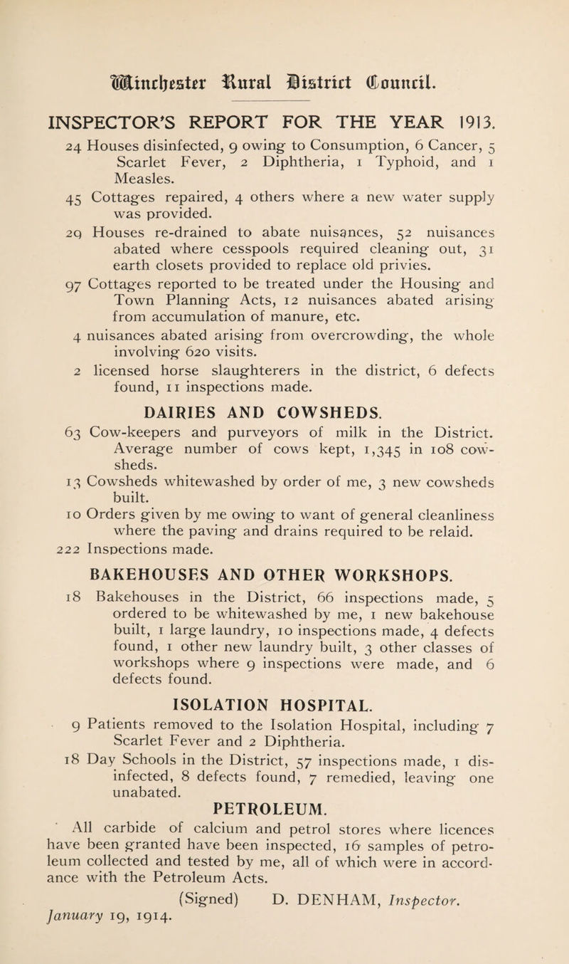 Wincljestfr tlural Biatrirt Council. INSPECTOR'S REPORT FOR THE YEAR 1913. 24 Houses disinfected, 9 owing to Consumption, 6 Cancer, 5 Scarlet Fever, 2 Diphtheria, 1 Typhoid, and 1 Measles. 45 Cottages repaired, 4 others where a new water supply was provided. 2Q Houses re-drained to abate nuisances, 52 nuisances abated where cesspools required cleaning out, 31 earth closets provided to replace old privies. 97 Cottages reported to be treated under the Housing and Town Planning Acts, 12 nuisances abated arising from accumulation of manure, etc. 4 nuisances abated arising from overcrowding, the whole involving 620 visits. 2 licensed horse slaughterers in the district, 6 defects found, 11 inspections made. DAIRIES AND COWSHEDS. 63 Cow-keepers and purveyors of milk in the District. Average number of cows kept, 1,345 *n IQ8 cow¬ sheds. 13 Cowsheds whitewashed by order of me, 3 new cowsheds built. 10 Orders given by me owing to want of general cleanliness where the paving and drains required to be relaid. 222 Inspections made. BAKEHOUSES AND OTHER WORKSHOPS. 18 Bakehouses in the District, 66 inspections made, 5 ordered to be whitewashed by me, 1 new bakehouse built, 1 large laundry, 10 inspections made, 4 defects found, 1 other new laundry built, 3 other classes of workshops where 9 inspections were made, and 6 defects found. ISOLATION HOSPITAL. 9 Patients removed to the Isolation Hospital, including 7 Scarlet Fever and 2 Diphtheria. 18 Day Schools in the District, 57 inspections made, 1 dis¬ infected, 8 defects found, 7 remedied, leaving one unabated. PETROLEUM. All carbide of calcium and petrol stores where licences have been granted have been inspected, 16 samples of petro¬ leum collected and tested by me, all of which were in accord¬ ance with the Petroleum Acts. (Signed) D. DENHAM, Inspector.