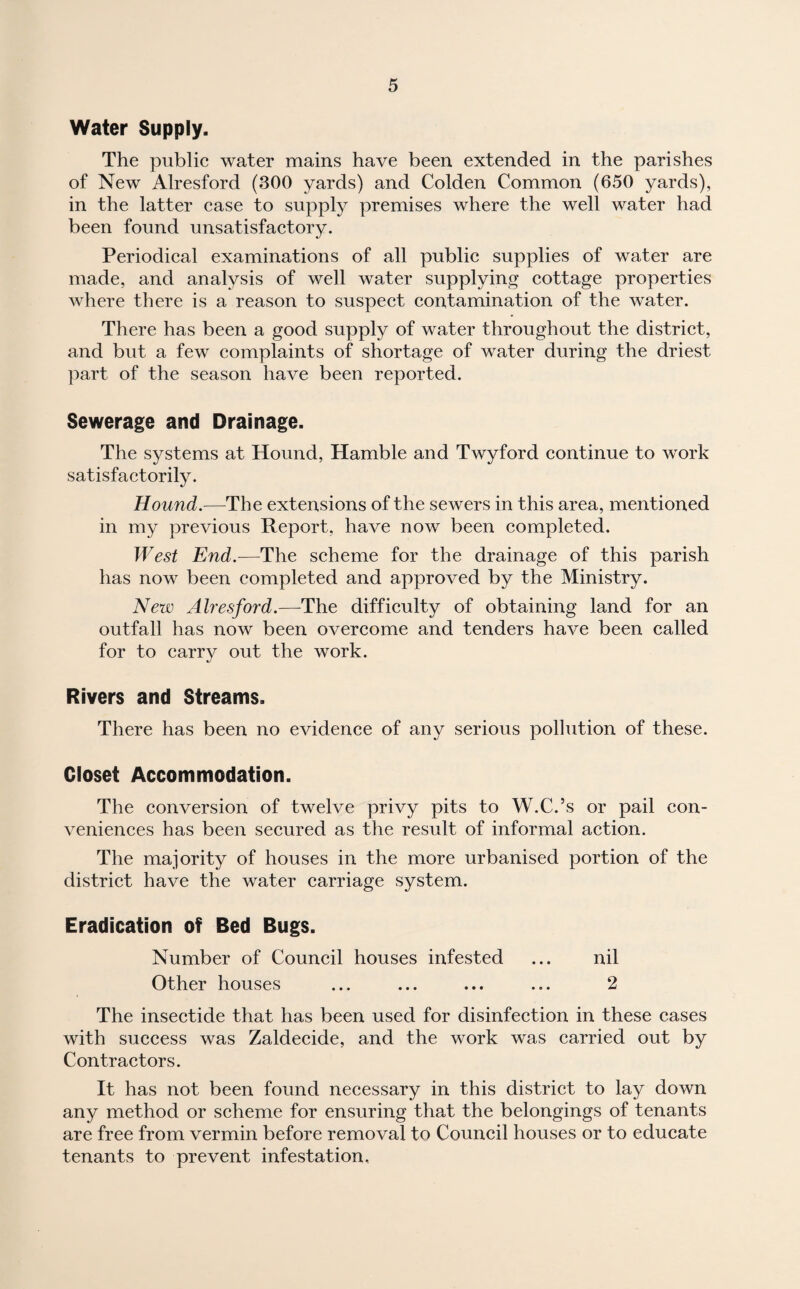 Water Supply. The public water mains have been extended in the parishes of New Alresford (300 yards) and Colden Common (650 yards), in the latter case to supply premises where the well water had been found unsatisfactory. Periodical examinations of all public supplies of water are made, and analysis of well water supplying cottage properties where there is a reason to suspect contamination of the water. There has been a good supply of water throughout the district, and but a few complaints of shortage of water during the driest part of the season have been reported. Sewerage and Drainage. The systems at Hound, Hamble and Twyford continue to work satisfactorily. Hound.—The extensions of the sewers in this area, mentioned in my previous Report, have now been completed. West End.—The scheme for the drainage of this parish has now been completed and approved by the Ministry. New Alresford.—The difficulty of obtaining land for an outfall has now been overcome and tenders have been called for to carry out the work. Rivers and Streams. There has been no evidence of any serious pollution of these. Closet Accommodation. The conversion of twelve privy pits to W.C.’s or pail con¬ veniences has been secured as the result of informal action. The majority of houses in the more urbanised portion of the district have the water carriage system. Eradication of Bed Bugs. Number of Council houses infested ... nil Other houses ... ... ... ... 2 The insectide that has been used for disinfection in these cases with success was Zaldecide, and the work was carried out by Contractors. It has not been found necessary in this district to lay down any method or scheme for ensuring that the belongings of tenants are free from vermin before removal to Council houses or to educate tenants to prevent infestation.